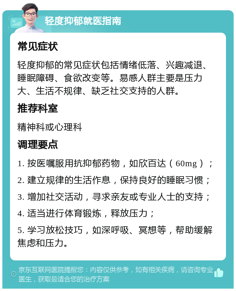 轻度抑郁就医指南 常见症状 轻度抑郁的常见症状包括情绪低落、兴趣减退、睡眠障碍、食欲改变等。易感人群主要是压力大、生活不规律、缺乏社交支持的人群。 推荐科室 精神科或心理科 调理要点 1. 按医嘱服用抗抑郁药物，如欣百达（60mg）； 2. 建立规律的生活作息，保持良好的睡眠习惯； 3. 增加社交活动，寻求亲友或专业人士的支持； 4. 适当进行体育锻炼，释放压力； 5. 学习放松技巧，如深呼吸、冥想等，帮助缓解焦虑和压力。