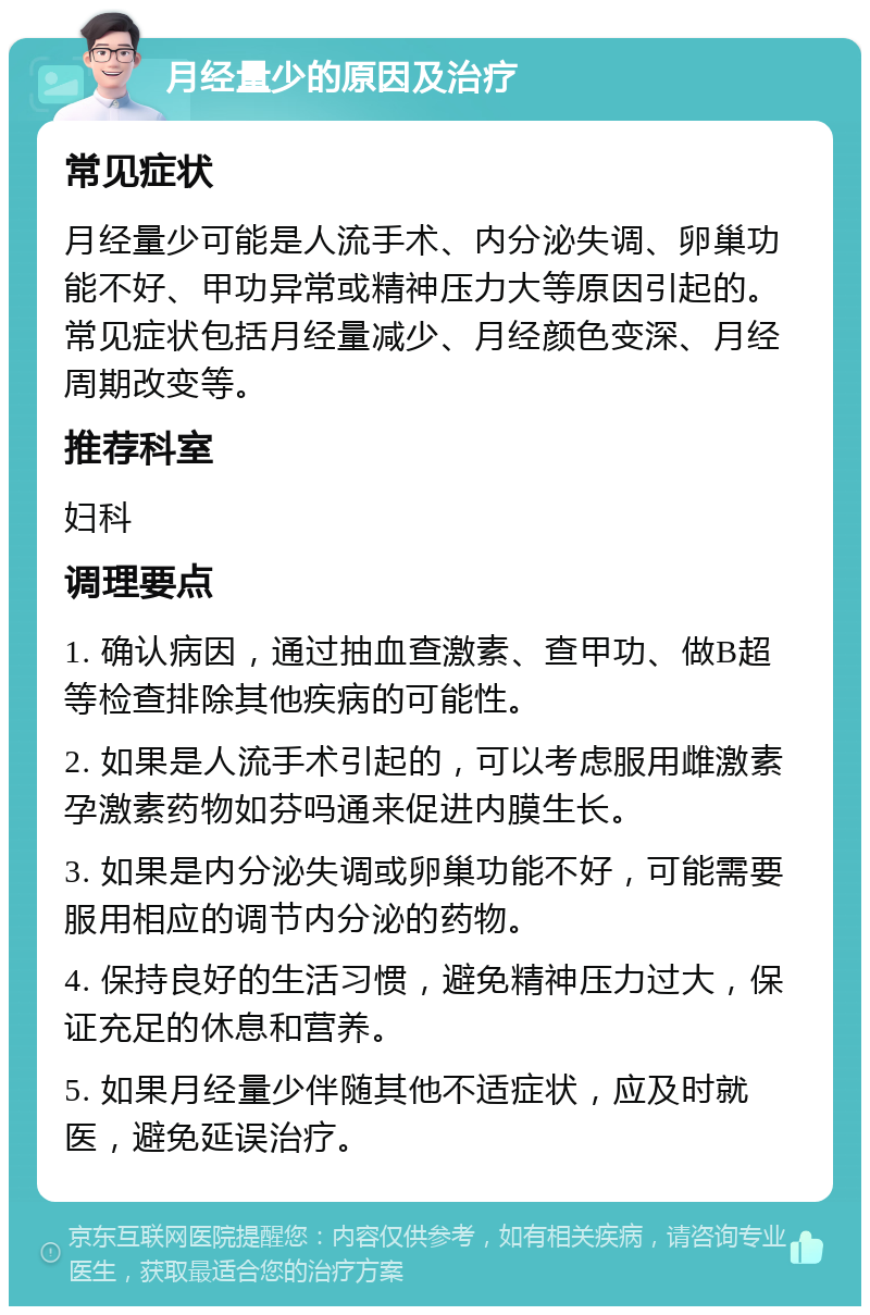 月经量少的原因及治疗 常见症状 月经量少可能是人流手术、内分泌失调、卵巢功能不好、甲功异常或精神压力大等原因引起的。常见症状包括月经量减少、月经颜色变深、月经周期改变等。 推荐科室 妇科 调理要点 1. 确认病因，通过抽血查激素、查甲功、做B超等检查排除其他疾病的可能性。 2. 如果是人流手术引起的，可以考虑服用雌激素孕激素药物如芬吗通来促进内膜生长。 3. 如果是内分泌失调或卵巢功能不好，可能需要服用相应的调节内分泌的药物。 4. 保持良好的生活习惯，避免精神压力过大，保证充足的休息和营养。 5. 如果月经量少伴随其他不适症状，应及时就医，避免延误治疗。