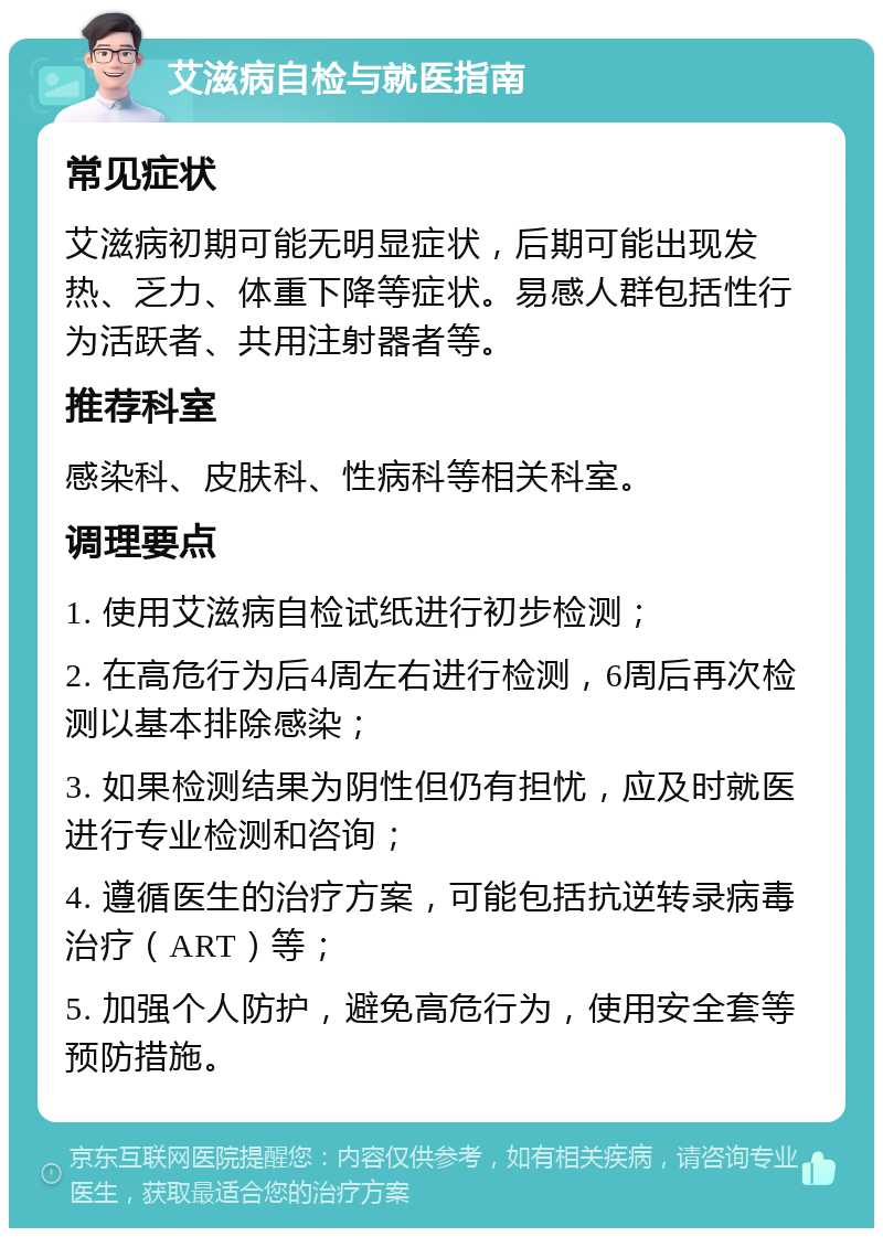 艾滋病自检与就医指南 常见症状 艾滋病初期可能无明显症状，后期可能出现发热、乏力、体重下降等症状。易感人群包括性行为活跃者、共用注射器者等。 推荐科室 感染科、皮肤科、性病科等相关科室。 调理要点 1. 使用艾滋病自检试纸进行初步检测； 2. 在高危行为后4周左右进行检测，6周后再次检测以基本排除感染； 3. 如果检测结果为阴性但仍有担忧，应及时就医进行专业检测和咨询； 4. 遵循医生的治疗方案，可能包括抗逆转录病毒治疗（ART）等； 5. 加强个人防护，避免高危行为，使用安全套等预防措施。