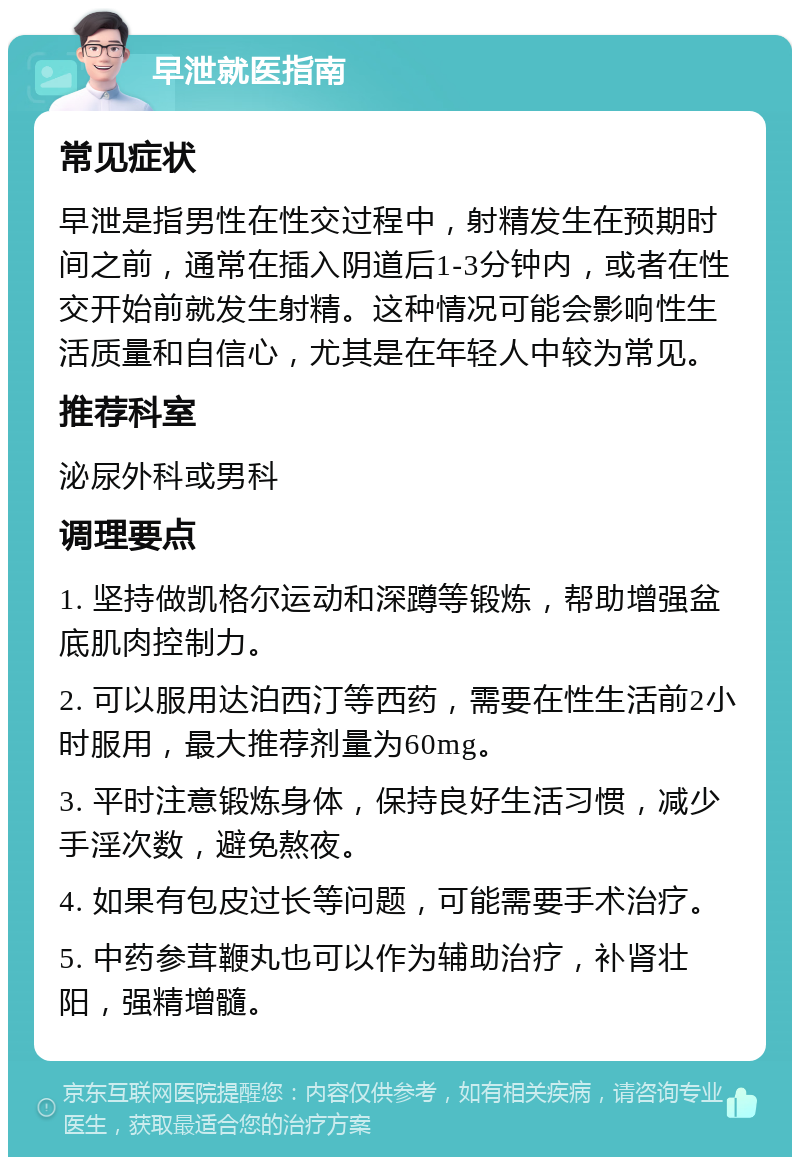 早泄就医指南 常见症状 早泄是指男性在性交过程中，射精发生在预期时间之前，通常在插入阴道后1-3分钟内，或者在性交开始前就发生射精。这种情况可能会影响性生活质量和自信心，尤其是在年轻人中较为常见。 推荐科室 泌尿外科或男科 调理要点 1. 坚持做凯格尔运动和深蹲等锻炼，帮助增强盆底肌肉控制力。 2. 可以服用达泊西汀等西药，需要在性生活前2小时服用，最大推荐剂量为60mg。 3. 平时注意锻炼身体，保持良好生活习惯，减少手淫次数，避免熬夜。 4. 如果有包皮过长等问题，可能需要手术治疗。 5. 中药参茸鞭丸也可以作为辅助治疗，补肾壮阳，强精增髓。