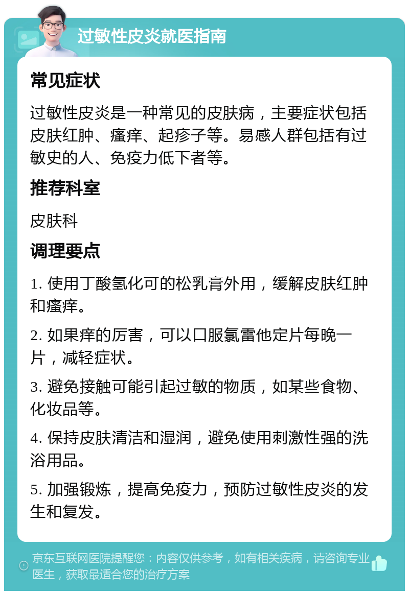 过敏性皮炎就医指南 常见症状 过敏性皮炎是一种常见的皮肤病，主要症状包括皮肤红肿、瘙痒、起疹子等。易感人群包括有过敏史的人、免疫力低下者等。 推荐科室 皮肤科 调理要点 1. 使用丁酸氢化可的松乳膏外用，缓解皮肤红肿和瘙痒。 2. 如果痒的厉害，可以口服氯雷他定片每晚一片，减轻症状。 3. 避免接触可能引起过敏的物质，如某些食物、化妆品等。 4. 保持皮肤清洁和湿润，避免使用刺激性强的洗浴用品。 5. 加强锻炼，提高免疫力，预防过敏性皮炎的发生和复发。