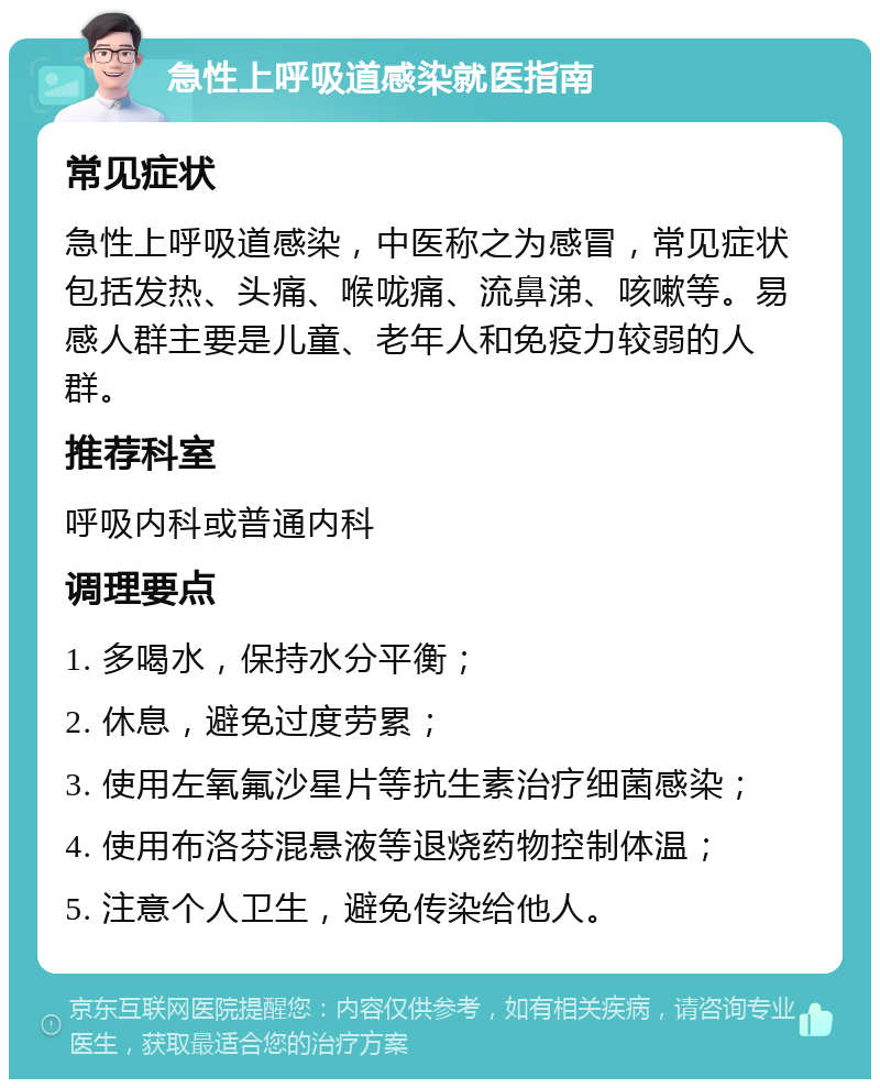 急性上呼吸道感染就医指南 常见症状 急性上呼吸道感染，中医称之为感冒，常见症状包括发热、头痛、喉咙痛、流鼻涕、咳嗽等。易感人群主要是儿童、老年人和免疫力较弱的人群。 推荐科室 呼吸内科或普通内科 调理要点 1. 多喝水，保持水分平衡； 2. 休息，避免过度劳累； 3. 使用左氧氟沙星片等抗生素治疗细菌感染； 4. 使用布洛芬混悬液等退烧药物控制体温； 5. 注意个人卫生，避免传染给他人。