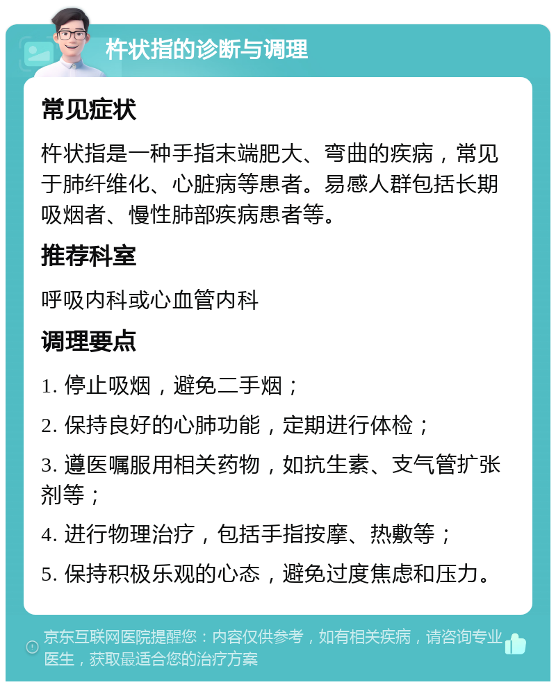 杵状指的诊断与调理 常见症状 杵状指是一种手指末端肥大、弯曲的疾病，常见于肺纤维化、心脏病等患者。易感人群包括长期吸烟者、慢性肺部疾病患者等。 推荐科室 呼吸内科或心血管内科 调理要点 1. 停止吸烟，避免二手烟； 2. 保持良好的心肺功能，定期进行体检； 3. 遵医嘱服用相关药物，如抗生素、支气管扩张剂等； 4. 进行物理治疗，包括手指按摩、热敷等； 5. 保持积极乐观的心态，避免过度焦虑和压力。