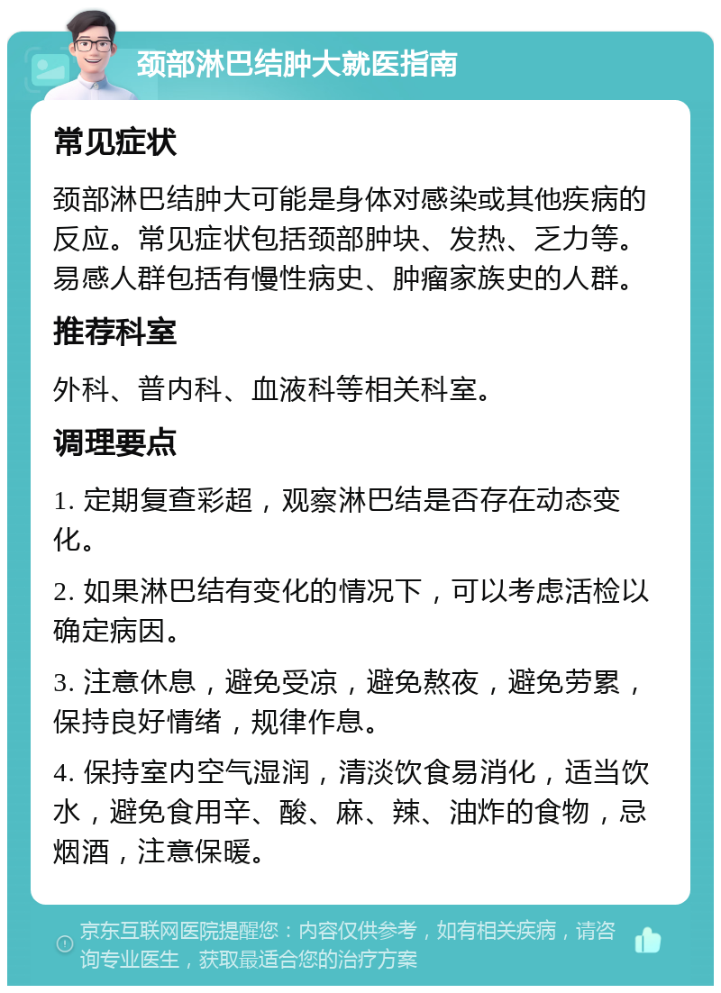 颈部淋巴结肿大就医指南 常见症状 颈部淋巴结肿大可能是身体对感染或其他疾病的反应。常见症状包括颈部肿块、发热、乏力等。易感人群包括有慢性病史、肿瘤家族史的人群。 推荐科室 外科、普内科、血液科等相关科室。 调理要点 1. 定期复查彩超，观察淋巴结是否存在动态变化。 2. 如果淋巴结有变化的情况下，可以考虑活检以确定病因。 3. 注意休息，避免受凉，避免熬夜，避免劳累，保持良好情绪，规律作息。 4. 保持室内空气湿润，清淡饮食易消化，适当饮水，避免食用辛、酸、麻、辣、油炸的食物，忌烟酒，注意保暖。