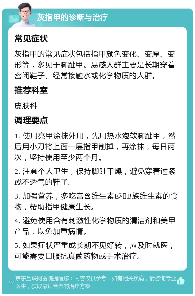 灰指甲的诊断与治疗 常见症状 灰指甲的常见症状包括指甲颜色变化、变厚、变形等，多见于脚趾甲。易感人群主要是长期穿着密闭鞋子、经常接触水或化学物质的人群。 推荐科室 皮肤科 调理要点 1. 使用亮甲涂抹外用，先用热水泡软脚趾甲，然后用小刀将上面一层指甲削掉，再涂抹，每日两次，坚持使用至少两个月。 2. 注意个人卫生，保持脚趾干燥，避免穿着过紧或不透气的鞋子。 3. 加强营养，多吃富含维生素E和B族维生素的食物，帮助指甲健康生长。 4. 避免使用含有刺激性化学物质的清洁剂和美甲产品，以免加重病情。 5. 如果症状严重或长期不见好转，应及时就医，可能需要口服抗真菌药物或手术治疗。