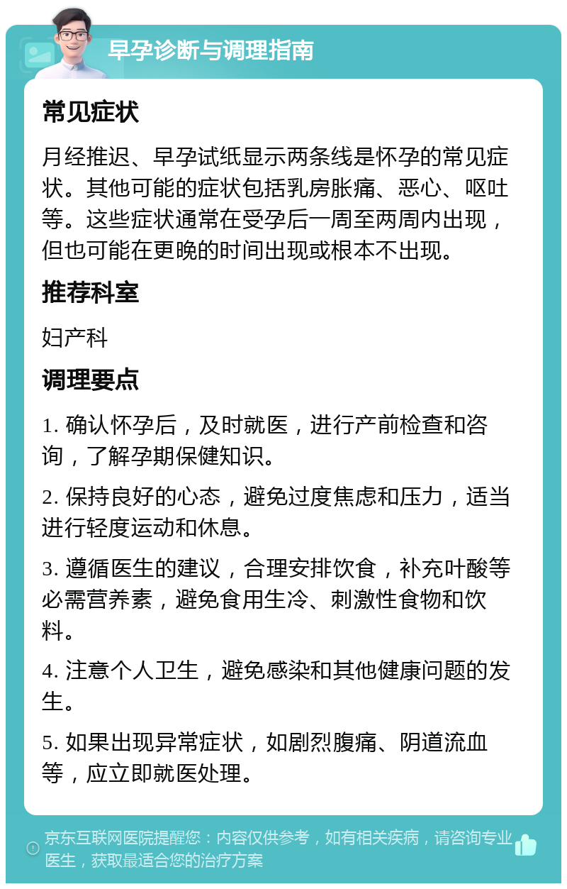 早孕诊断与调理指南 常见症状 月经推迟、早孕试纸显示两条线是怀孕的常见症状。其他可能的症状包括乳房胀痛、恶心、呕吐等。这些症状通常在受孕后一周至两周内出现，但也可能在更晚的时间出现或根本不出现。 推荐科室 妇产科 调理要点 1. 确认怀孕后，及时就医，进行产前检查和咨询，了解孕期保健知识。 2. 保持良好的心态，避免过度焦虑和压力，适当进行轻度运动和休息。 3. 遵循医生的建议，合理安排饮食，补充叶酸等必需营养素，避免食用生冷、刺激性食物和饮料。 4. 注意个人卫生，避免感染和其他健康问题的发生。 5. 如果出现异常症状，如剧烈腹痛、阴道流血等，应立即就医处理。