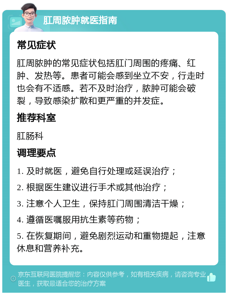 肛周脓肿就医指南 常见症状 肛周脓肿的常见症状包括肛门周围的疼痛、红肿、发热等。患者可能会感到坐立不安，行走时也会有不适感。若不及时治疗，脓肿可能会破裂，导致感染扩散和更严重的并发症。 推荐科室 肛肠科 调理要点 1. 及时就医，避免自行处理或延误治疗； 2. 根据医生建议进行手术或其他治疗； 3. 注意个人卫生，保持肛门周围清洁干燥； 4. 遵循医嘱服用抗生素等药物； 5. 在恢复期间，避免剧烈运动和重物提起，注意休息和营养补充。