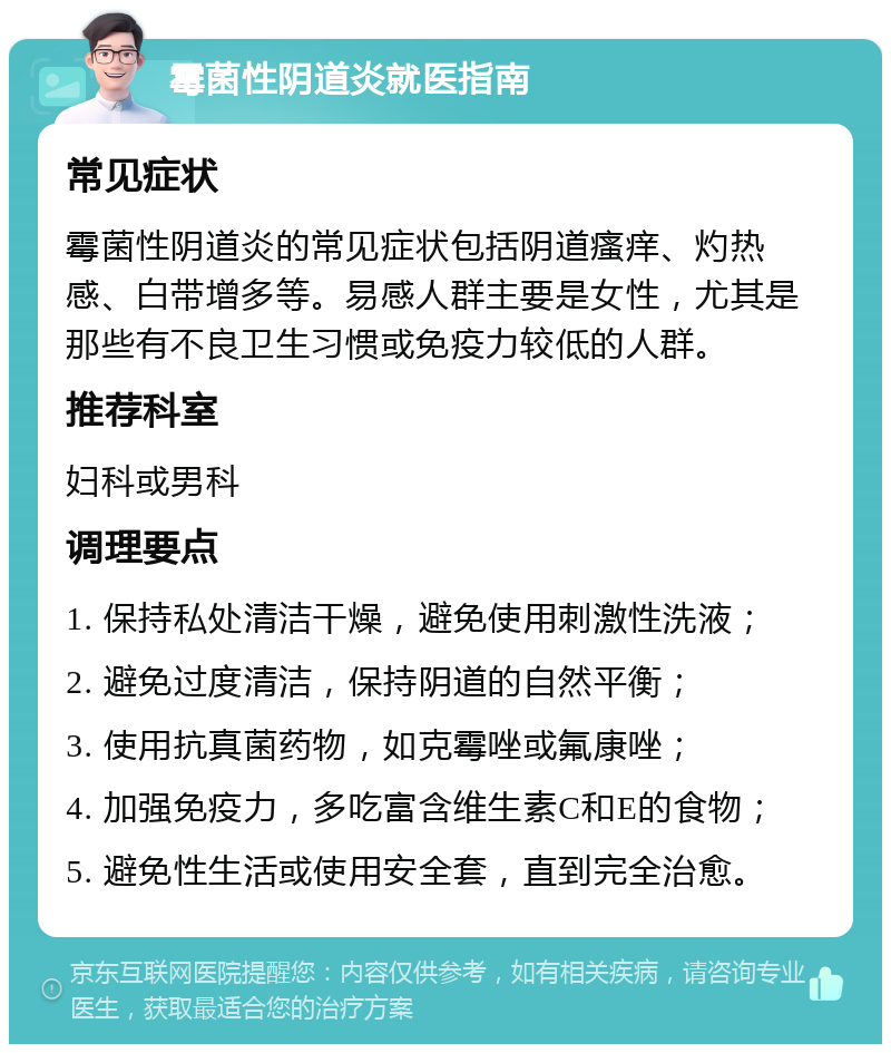 霉菌性阴道炎就医指南 常见症状 霉菌性阴道炎的常见症状包括阴道瘙痒、灼热感、白带增多等。易感人群主要是女性，尤其是那些有不良卫生习惯或免疫力较低的人群。 推荐科室 妇科或男科 调理要点 1. 保持私处清洁干燥，避免使用刺激性洗液； 2. 避免过度清洁，保持阴道的自然平衡； 3. 使用抗真菌药物，如克霉唑或氟康唑； 4. 加强免疫力，多吃富含维生素C和E的食物； 5. 避免性生活或使用安全套，直到完全治愈。