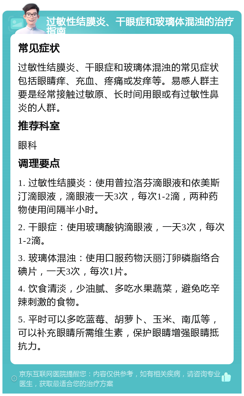 过敏性结膜炎、干眼症和玻璃体混浊的治疗指南 常见症状 过敏性结膜炎、干眼症和玻璃体混浊的常见症状包括眼睛痒、充血、疼痛或发痒等。易感人群主要是经常接触过敏原、长时间用眼或有过敏性鼻炎的人群。 推荐科室 眼科 调理要点 1. 过敏性结膜炎：使用普拉洛芬滴眼液和依美斯汀滴眼液，滴眼液一天3次，每次1-2滴，两种药物使用间隔半小时。 2. 干眼症：使用玻璃酸钠滴眼液，一天3次，每次1-2滴。 3. 玻璃体混浊：使用口服药物沃丽汀卵磷脂络合碘片，一天3次，每次1片。 4. 饮食清淡，少油腻、多吃水果蔬菜，避免吃辛辣刺激的食物。 5. 平时可以多吃蓝莓、胡萝卜、玉米、南瓜等，可以补充眼睛所需维生素，保护眼睛增强眼睛抵抗力。