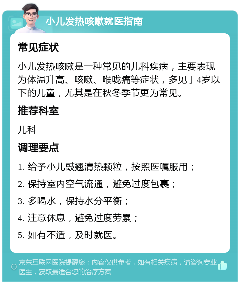 小儿发热咳嗽就医指南 常见症状 小儿发热咳嗽是一种常见的儿科疾病，主要表现为体温升高、咳嗽、喉咙痛等症状，多见于4岁以下的儿童，尤其是在秋冬季节更为常见。 推荐科室 儿科 调理要点 1. 给予小儿豉翘清热颗粒，按照医嘱服用； 2. 保持室内空气流通，避免过度包裹； 3. 多喝水，保持水分平衡； 4. 注意休息，避免过度劳累； 5. 如有不适，及时就医。