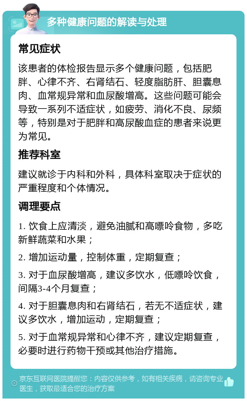 多种健康问题的解读与处理 常见症状 该患者的体检报告显示多个健康问题，包括肥胖、心律不齐、右肾结石、轻度脂肪肝、胆囊息肉、血常规异常和血尿酸增高。这些问题可能会导致一系列不适症状，如疲劳、消化不良、尿频等，特别是对于肥胖和高尿酸血症的患者来说更为常见。 推荐科室 建议就诊于内科和外科，具体科室取决于症状的严重程度和个体情况。 调理要点 1. 饮食上应清淡，避免油腻和高嘌呤食物，多吃新鲜蔬菜和水果； 2. 增加运动量，控制体重，定期复查； 3. 对于血尿酸增高，建议多饮水，低嘌呤饮食，间隔3-4个月复查； 4. 对于胆囊息肉和右肾结石，若无不适症状，建议多饮水，增加运动，定期复查； 5. 对于血常规异常和心律不齐，建议定期复查，必要时进行药物干预或其他治疗措施。