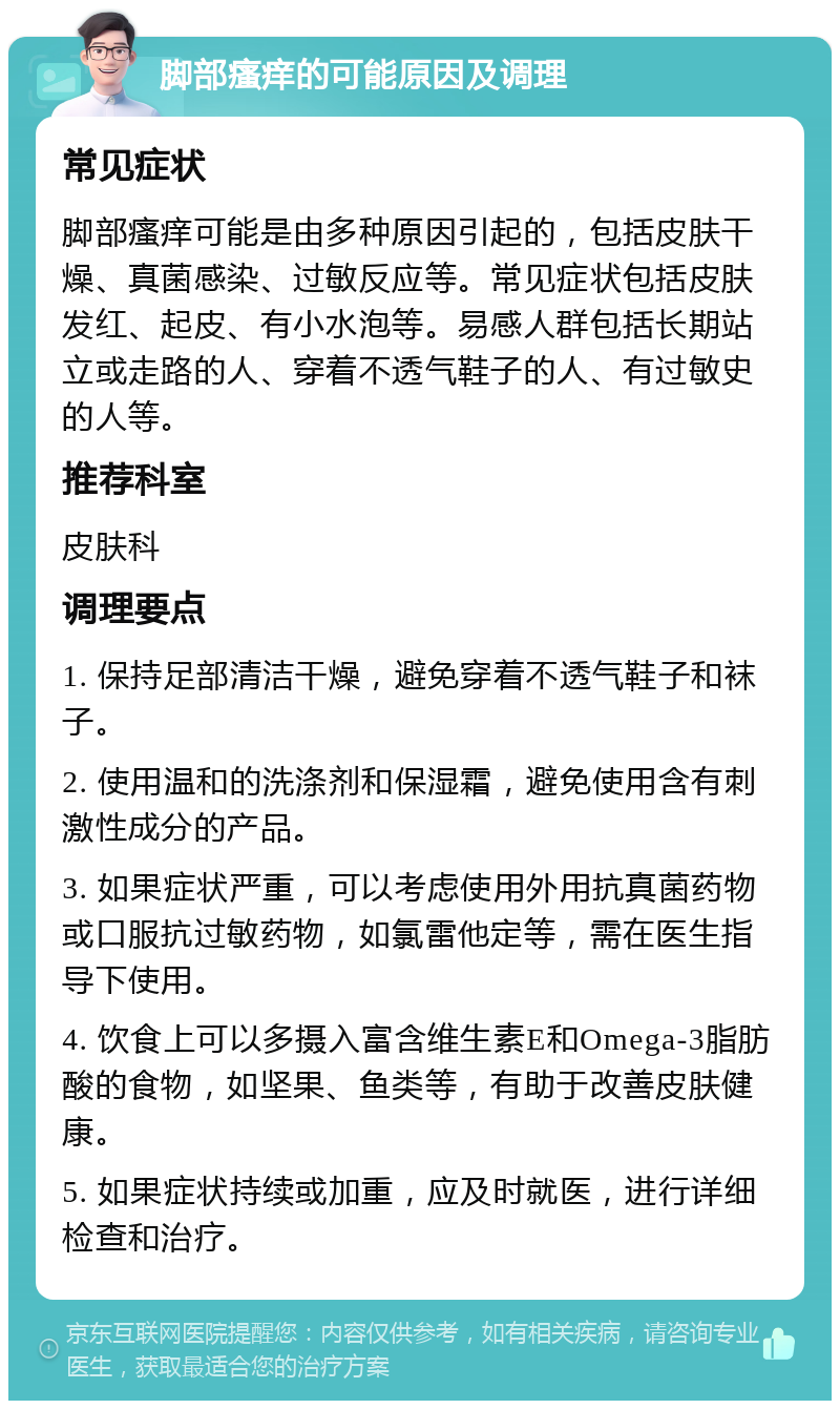 脚部瘙痒的可能原因及调理 常见症状 脚部瘙痒可能是由多种原因引起的，包括皮肤干燥、真菌感染、过敏反应等。常见症状包括皮肤发红、起皮、有小水泡等。易感人群包括长期站立或走路的人、穿着不透气鞋子的人、有过敏史的人等。 推荐科室 皮肤科 调理要点 1. 保持足部清洁干燥，避免穿着不透气鞋子和袜子。 2. 使用温和的洗涤剂和保湿霜，避免使用含有刺激性成分的产品。 3. 如果症状严重，可以考虑使用外用抗真菌药物或口服抗过敏药物，如氯雷他定等，需在医生指导下使用。 4. 饮食上可以多摄入富含维生素E和Omega-3脂肪酸的食物，如坚果、鱼类等，有助于改善皮肤健康。 5. 如果症状持续或加重，应及时就医，进行详细检查和治疗。