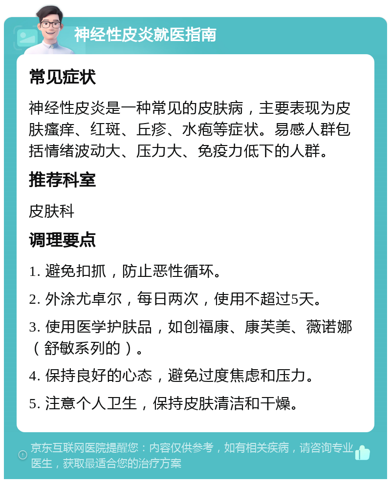 神经性皮炎就医指南 常见症状 神经性皮炎是一种常见的皮肤病，主要表现为皮肤瘙痒、红斑、丘疹、水疱等症状。易感人群包括情绪波动大、压力大、免疫力低下的人群。 推荐科室 皮肤科 调理要点 1. 避免扣抓，防止恶性循环。 2. 外涂尤卓尔，每日两次，使用不超过5天。 3. 使用医学护肤品，如创福康、康芙美、薇诺娜（舒敏系列的）。 4. 保持良好的心态，避免过度焦虑和压力。 5. 注意个人卫生，保持皮肤清洁和干燥。