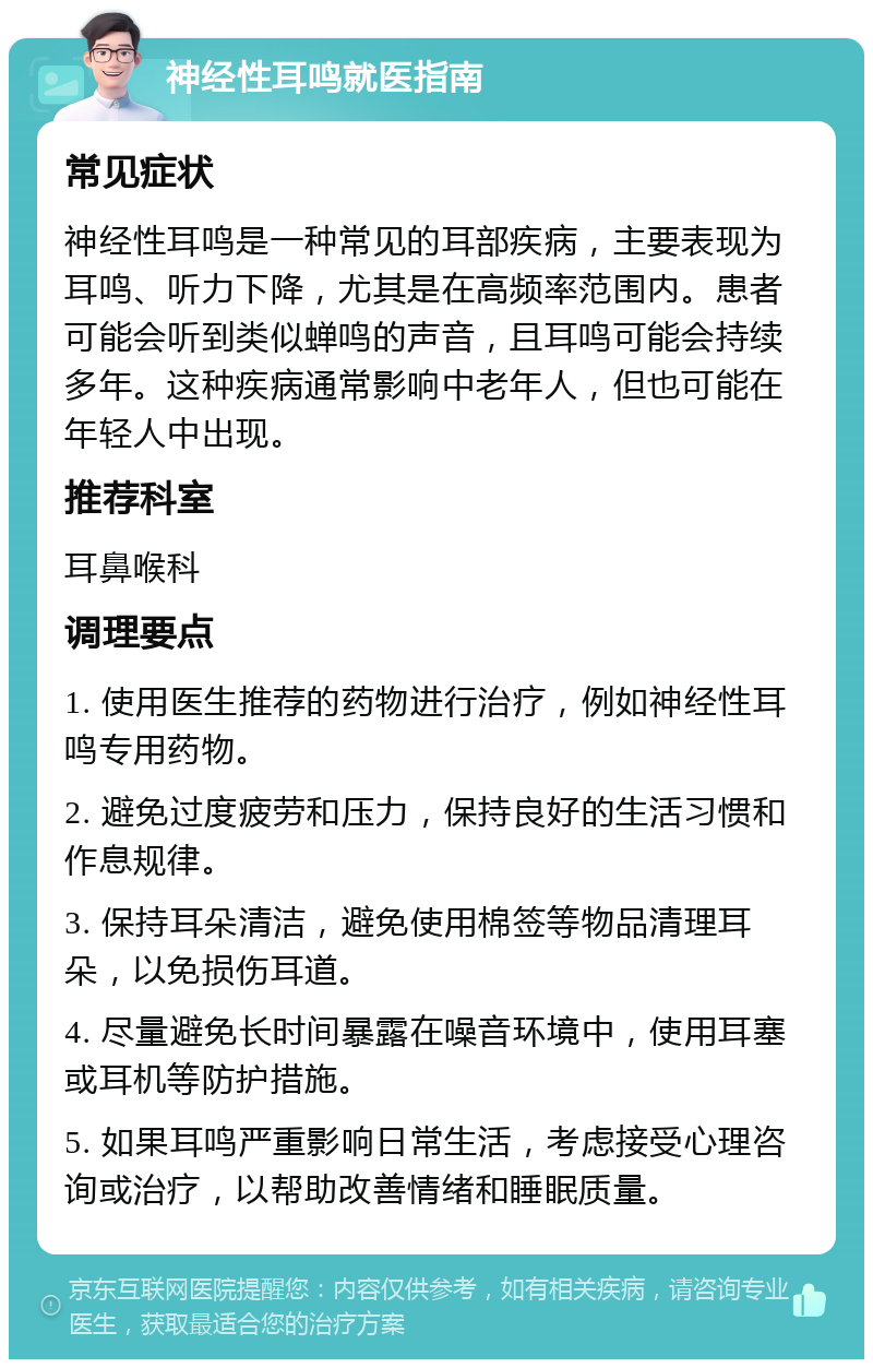 神经性耳鸣就医指南 常见症状 神经性耳鸣是一种常见的耳部疾病，主要表现为耳鸣、听力下降，尤其是在高频率范围内。患者可能会听到类似蝉鸣的声音，且耳鸣可能会持续多年。这种疾病通常影响中老年人，但也可能在年轻人中出现。 推荐科室 耳鼻喉科 调理要点 1. 使用医生推荐的药物进行治疗，例如神经性耳鸣专用药物。 2. 避免过度疲劳和压力，保持良好的生活习惯和作息规律。 3. 保持耳朵清洁，避免使用棉签等物品清理耳朵，以免损伤耳道。 4. 尽量避免长时间暴露在噪音环境中，使用耳塞或耳机等防护措施。 5. 如果耳鸣严重影响日常生活，考虑接受心理咨询或治疗，以帮助改善情绪和睡眠质量。