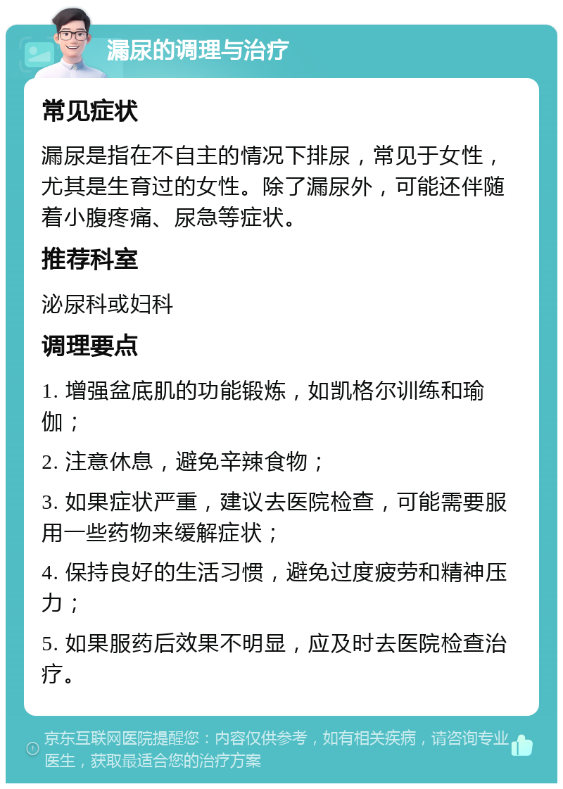 漏尿的调理与治疗 常见症状 漏尿是指在不自主的情况下排尿，常见于女性，尤其是生育过的女性。除了漏尿外，可能还伴随着小腹疼痛、尿急等症状。 推荐科室 泌尿科或妇科 调理要点 1. 增强盆底肌的功能锻炼，如凯格尔训练和瑜伽； 2. 注意休息，避免辛辣食物； 3. 如果症状严重，建议去医院检查，可能需要服用一些药物来缓解症状； 4. 保持良好的生活习惯，避免过度疲劳和精神压力； 5. 如果服药后效果不明显，应及时去医院检查治疗。