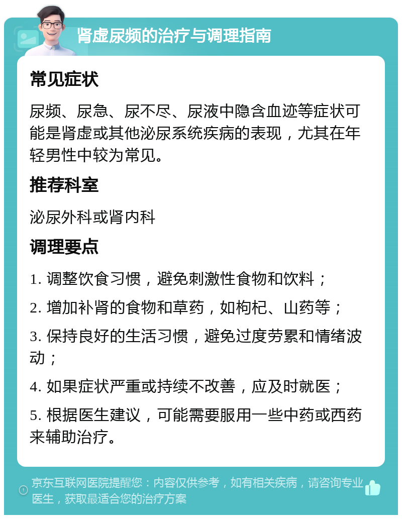 肾虚尿频的治疗与调理指南 常见症状 尿频、尿急、尿不尽、尿液中隐含血迹等症状可能是肾虚或其他泌尿系统疾病的表现，尤其在年轻男性中较为常见。 推荐科室 泌尿外科或肾内科 调理要点 1. 调整饮食习惯，避免刺激性食物和饮料； 2. 增加补肾的食物和草药，如枸杞、山药等； 3. 保持良好的生活习惯，避免过度劳累和情绪波动； 4. 如果症状严重或持续不改善，应及时就医； 5. 根据医生建议，可能需要服用一些中药或西药来辅助治疗。