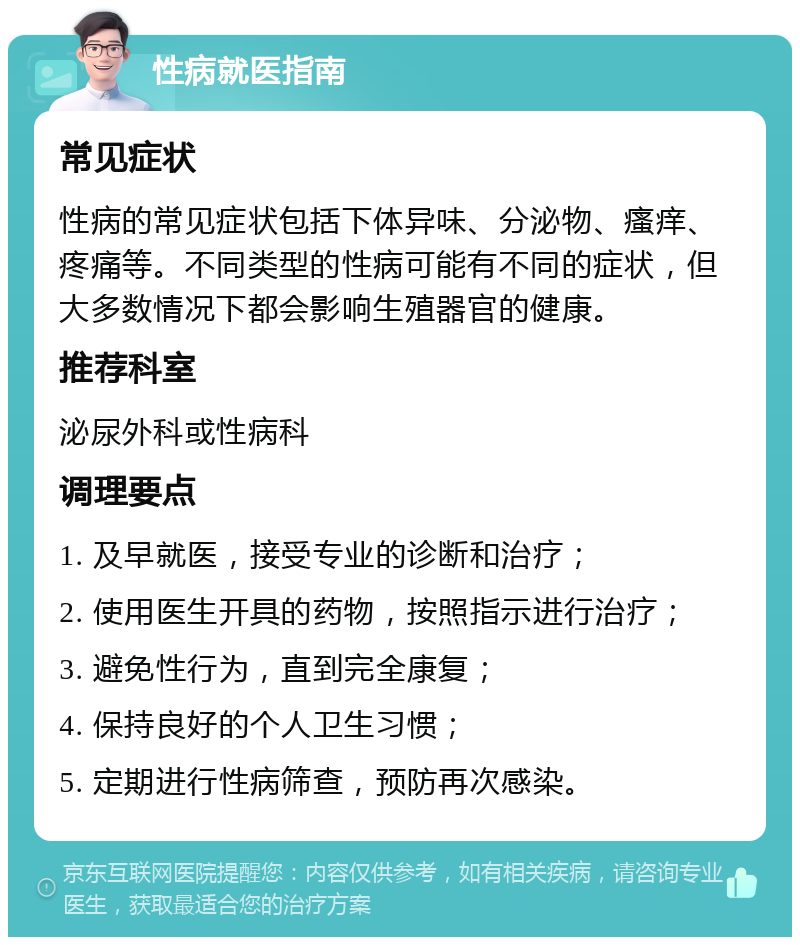 性病就医指南 常见症状 性病的常见症状包括下体异味、分泌物、瘙痒、疼痛等。不同类型的性病可能有不同的症状，但大多数情况下都会影响生殖器官的健康。 推荐科室 泌尿外科或性病科 调理要点 1. 及早就医，接受专业的诊断和治疗； 2. 使用医生开具的药物，按照指示进行治疗； 3. 避免性行为，直到完全康复； 4. 保持良好的个人卫生习惯； 5. 定期进行性病筛查，预防再次感染。