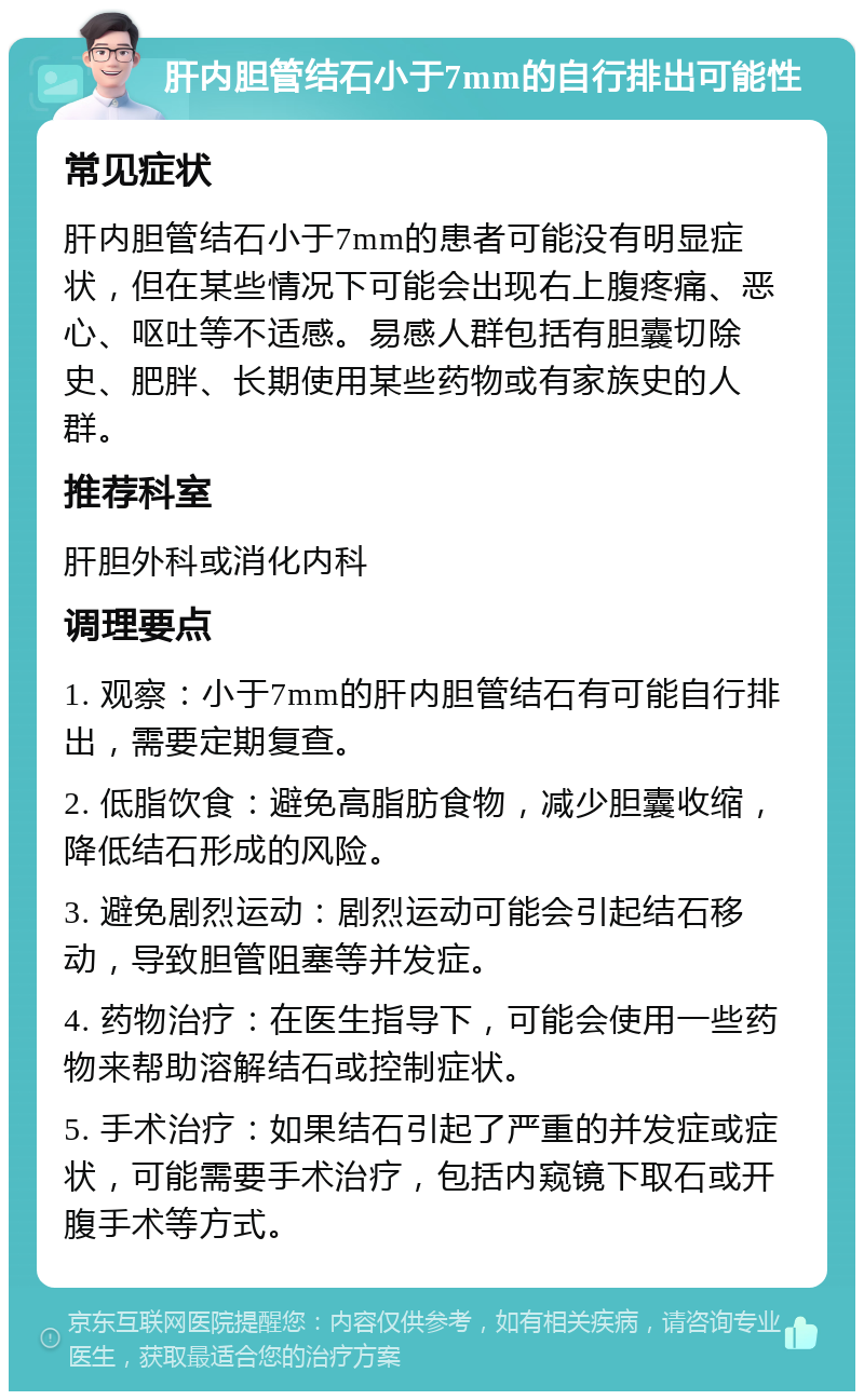 肝内胆管结石小于7mm的自行排出可能性 常见症状 肝内胆管结石小于7mm的患者可能没有明显症状，但在某些情况下可能会出现右上腹疼痛、恶心、呕吐等不适感。易感人群包括有胆囊切除史、肥胖、长期使用某些药物或有家族史的人群。 推荐科室 肝胆外科或消化内科 调理要点 1. 观察：小于7mm的肝内胆管结石有可能自行排出，需要定期复查。 2. 低脂饮食：避免高脂肪食物，减少胆囊收缩，降低结石形成的风险。 3. 避免剧烈运动：剧烈运动可能会引起结石移动，导致胆管阻塞等并发症。 4. 药物治疗：在医生指导下，可能会使用一些药物来帮助溶解结石或控制症状。 5. 手术治疗：如果结石引起了严重的并发症或症状，可能需要手术治疗，包括内窥镜下取石或开腹手术等方式。