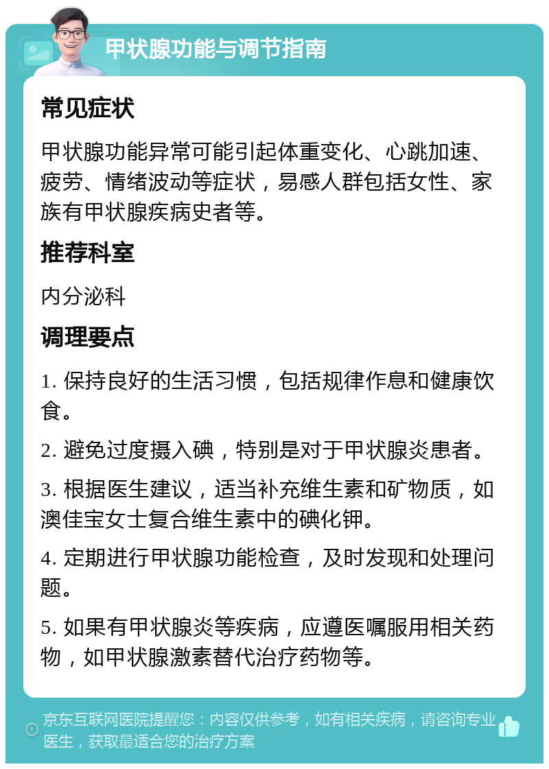 甲状腺功能与调节指南 常见症状 甲状腺功能异常可能引起体重变化、心跳加速、疲劳、情绪波动等症状，易感人群包括女性、家族有甲状腺疾病史者等。 推荐科室 内分泌科 调理要点 1. 保持良好的生活习惯，包括规律作息和健康饮食。 2. 避免过度摄入碘，特别是对于甲状腺炎患者。 3. 根据医生建议，适当补充维生素和矿物质，如澳佳宝女士复合维生素中的碘化钾。 4. 定期进行甲状腺功能检查，及时发现和处理问题。 5. 如果有甲状腺炎等疾病，应遵医嘱服用相关药物，如甲状腺激素替代治疗药物等。