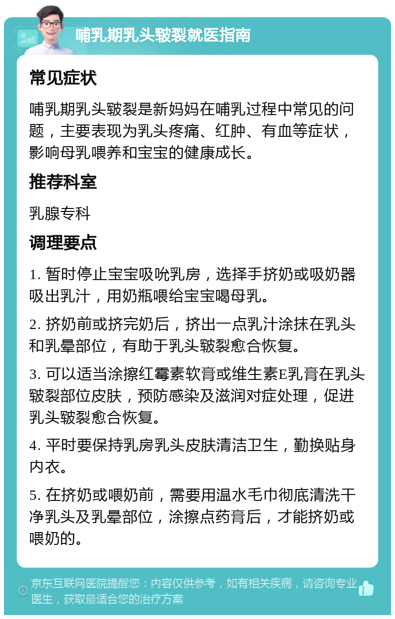 哺乳期乳头皲裂就医指南 常见症状 哺乳期乳头皲裂是新妈妈在哺乳过程中常见的问题，主要表现为乳头疼痛、红肿、有血等症状，影响母乳喂养和宝宝的健康成长。 推荐科室 乳腺专科 调理要点 1. 暂时停止宝宝吸吮乳房，选择手挤奶或吸奶器吸出乳汁，用奶瓶喂给宝宝喝母乳。 2. 挤奶前或挤完奶后，挤出一点乳汁涂抹在乳头和乳晕部位，有助于乳头皲裂愈合恢复。 3. 可以适当涂擦红霉素软膏或维生素E乳膏在乳头皲裂部位皮肤，预防感染及滋润对症处理，促进乳头皲裂愈合恢复。 4. 平时要保持乳房乳头皮肤清洁卫生，勤换贴身内衣。 5. 在挤奶或喂奶前，需要用温水毛巾彻底清洗干净乳头及乳晕部位，涂擦点药膏后，才能挤奶或喂奶的。