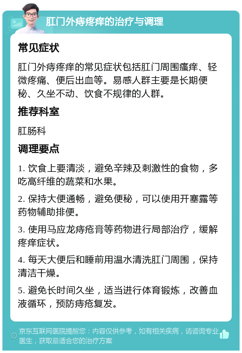 肛门外痔疼痒的治疗与调理 常见症状 肛门外痔疼痒的常见症状包括肛门周围瘙痒、轻微疼痛、便后出血等。易感人群主要是长期便秘、久坐不动、饮食不规律的人群。 推荐科室 肛肠科 调理要点 1. 饮食上要清淡，避免辛辣及刺激性的食物，多吃高纤维的蔬菜和水果。 2. 保持大便通畅，避免便秘，可以使用开塞露等药物辅助排便。 3. 使用马应龙痔疮膏等药物进行局部治疗，缓解疼痒症状。 4. 每天大便后和睡前用温水清洗肛门周围，保持清洁干燥。 5. 避免长时间久坐，适当进行体育锻炼，改善血液循环，预防痔疮复发。