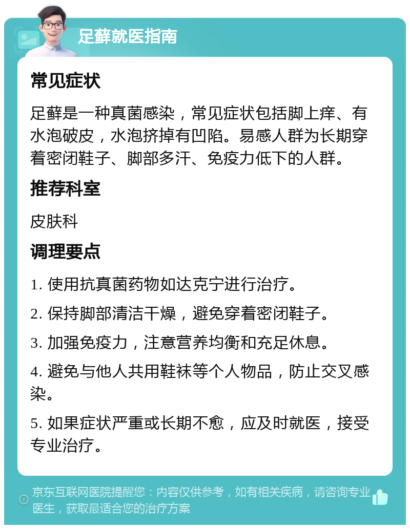 足藓就医指南 常见症状 足藓是一种真菌感染，常见症状包括脚上痒、有水泡破皮，水泡挤掉有凹陷。易感人群为长期穿着密闭鞋子、脚部多汗、免疫力低下的人群。 推荐科室 皮肤科 调理要点 1. 使用抗真菌药物如达克宁进行治疗。 2. 保持脚部清洁干燥，避免穿着密闭鞋子。 3. 加强免疫力，注意营养均衡和充足休息。 4. 避免与他人共用鞋袜等个人物品，防止交叉感染。 5. 如果症状严重或长期不愈，应及时就医，接受专业治疗。