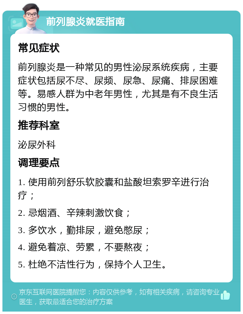 前列腺炎就医指南 常见症状 前列腺炎是一种常见的男性泌尿系统疾病，主要症状包括尿不尽、尿频、尿急、尿痛、排尿困难等。易感人群为中老年男性，尤其是有不良生活习惯的男性。 推荐科室 泌尿外科 调理要点 1. 使用前列舒乐软胶囊和盐酸坦索罗辛进行治疗； 2. 忌烟酒、辛辣刺激饮食； 3. 多饮水，勤排尿，避免憋尿； 4. 避免着凉、劳累，不要熬夜； 5. 杜绝不洁性行为，保持个人卫生。