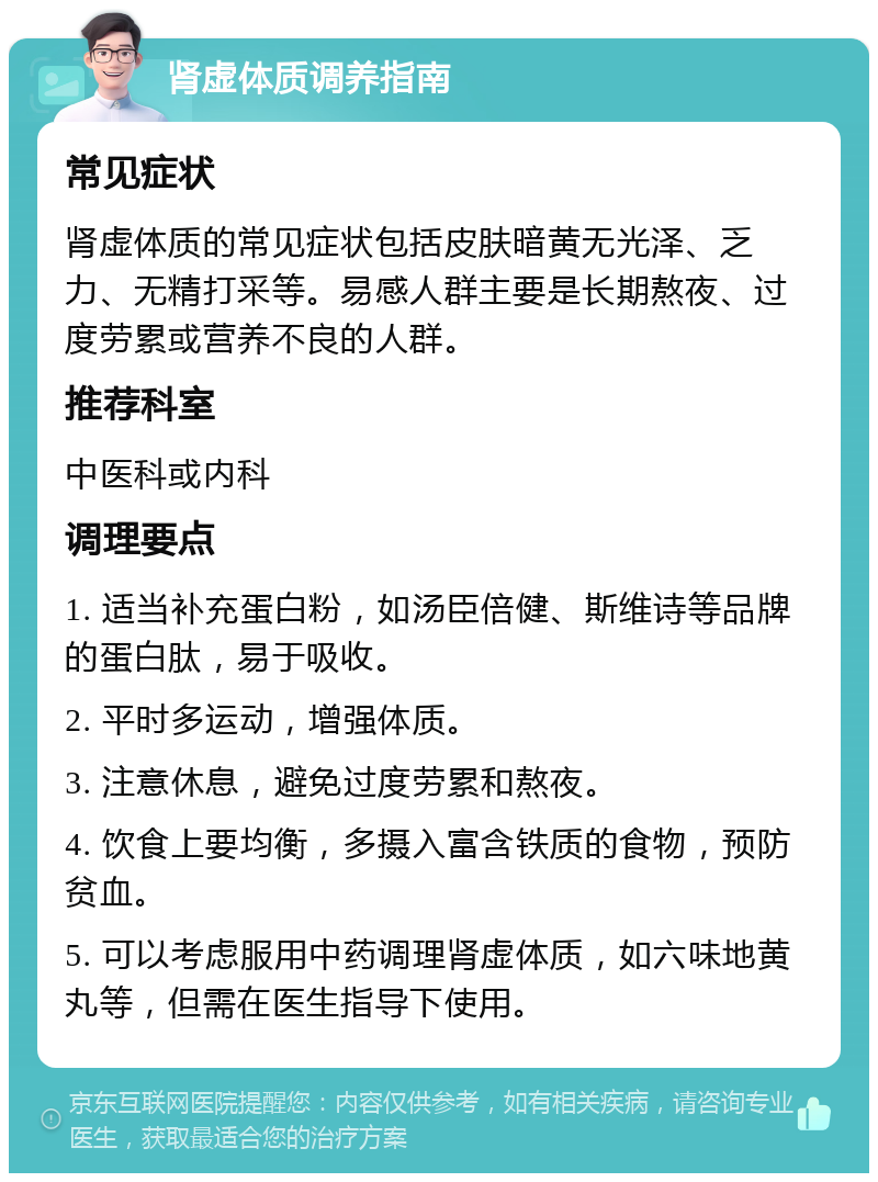 肾虚体质调养指南 常见症状 肾虚体质的常见症状包括皮肤暗黄无光泽、乏力、无精打采等。易感人群主要是长期熬夜、过度劳累或营养不良的人群。 推荐科室 中医科或内科 调理要点 1. 适当补充蛋白粉，如汤臣倍健、斯维诗等品牌的蛋白肽，易于吸收。 2. 平时多运动，增强体质。 3. 注意休息，避免过度劳累和熬夜。 4. 饮食上要均衡，多摄入富含铁质的食物，预防贫血。 5. 可以考虑服用中药调理肾虚体质，如六味地黄丸等，但需在医生指导下使用。