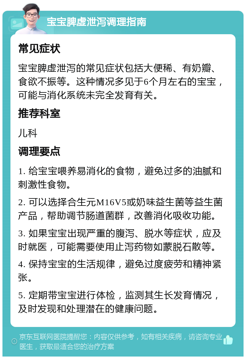 宝宝脾虚泄泻调理指南 常见症状 宝宝脾虚泄泻的常见症状包括大便稀、有奶瓣、食欲不振等。这种情况多见于6个月左右的宝宝，可能与消化系统未完全发育有关。 推荐科室 儿科 调理要点 1. 给宝宝喂养易消化的食物，避免过多的油腻和刺激性食物。 2. 可以选择合生元M16V5或奶味益生菌等益生菌产品，帮助调节肠道菌群，改善消化吸收功能。 3. 如果宝宝出现严重的腹泻、脱水等症状，应及时就医，可能需要使用止泻药物如蒙脱石散等。 4. 保持宝宝的生活规律，避免过度疲劳和精神紧张。 5. 定期带宝宝进行体检，监测其生长发育情况，及时发现和处理潜在的健康问题。