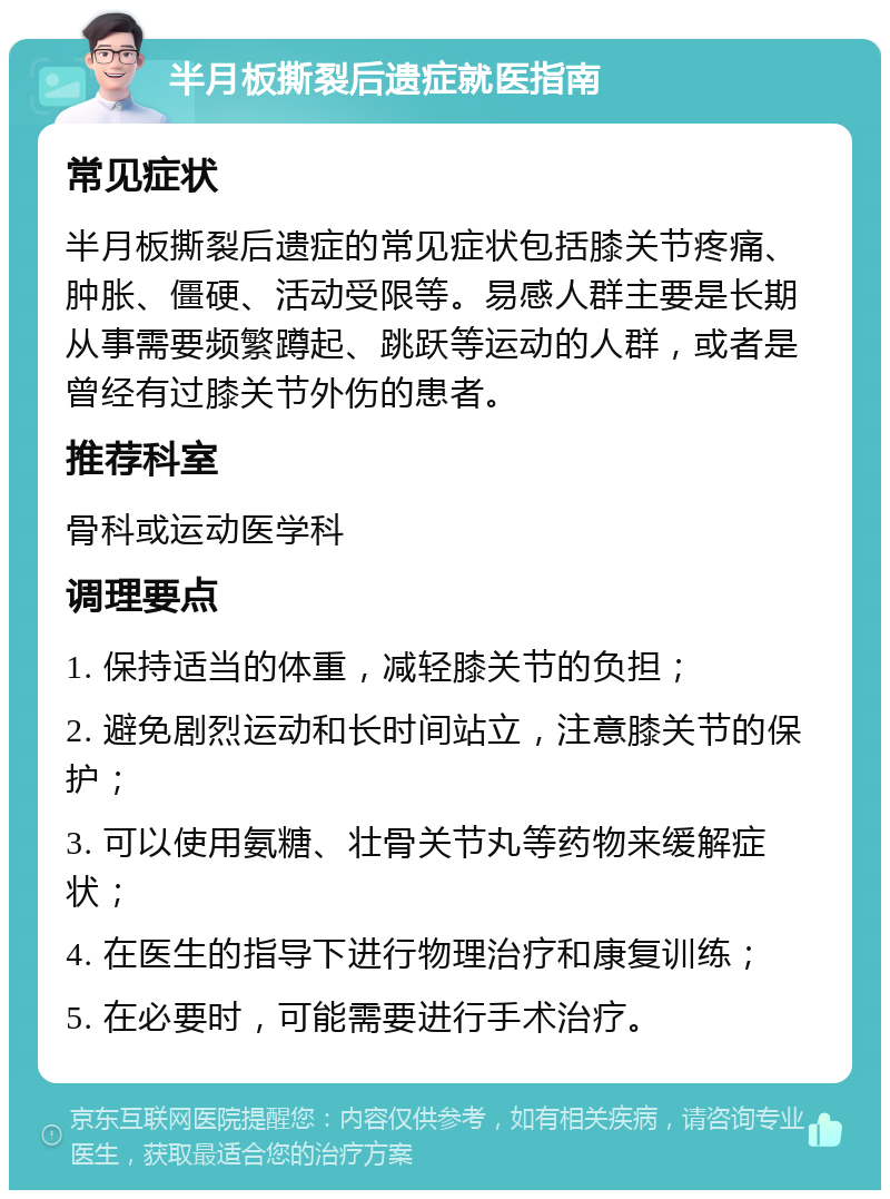 半月板撕裂后遗症就医指南 常见症状 半月板撕裂后遗症的常见症状包括膝关节疼痛、肿胀、僵硬、活动受限等。易感人群主要是长期从事需要频繁蹲起、跳跃等运动的人群，或者是曾经有过膝关节外伤的患者。 推荐科室 骨科或运动医学科 调理要点 1. 保持适当的体重，减轻膝关节的负担； 2. 避免剧烈运动和长时间站立，注意膝关节的保护； 3. 可以使用氨糖、壮骨关节丸等药物来缓解症状； 4. 在医生的指导下进行物理治疗和康复训练； 5. 在必要时，可能需要进行手术治疗。