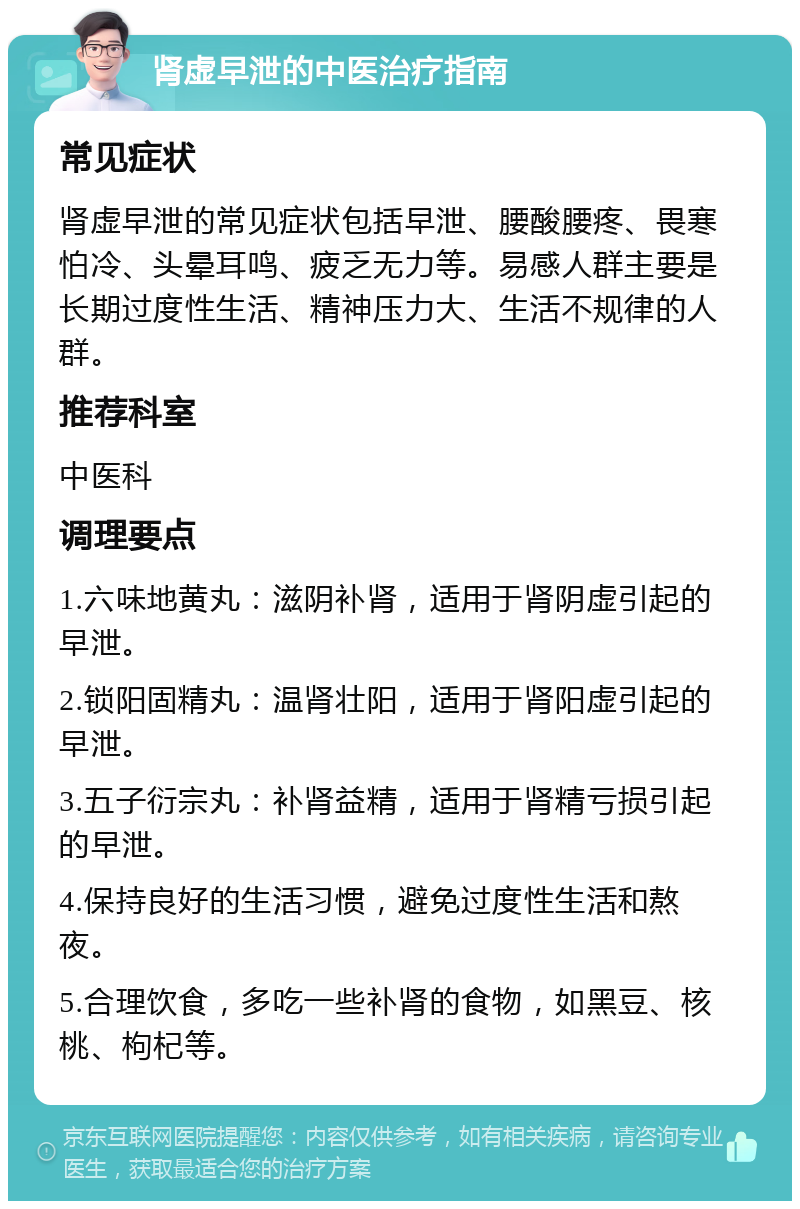 肾虚早泄的中医治疗指南 常见症状 肾虚早泄的常见症状包括早泄、腰酸腰疼、畏寒怕冷、头晕耳鸣、疲乏无力等。易感人群主要是长期过度性生活、精神压力大、生活不规律的人群。 推荐科室 中医科 调理要点 1.六味地黄丸：滋阴补肾，适用于肾阴虚引起的早泄。 2.锁阳固精丸：温肾壮阳，适用于肾阳虚引起的早泄。 3.五子衍宗丸：补肾益精，适用于肾精亏损引起的早泄。 4.保持良好的生活习惯，避免过度性生活和熬夜。 5.合理饮食，多吃一些补肾的食物，如黑豆、核桃、枸杞等。