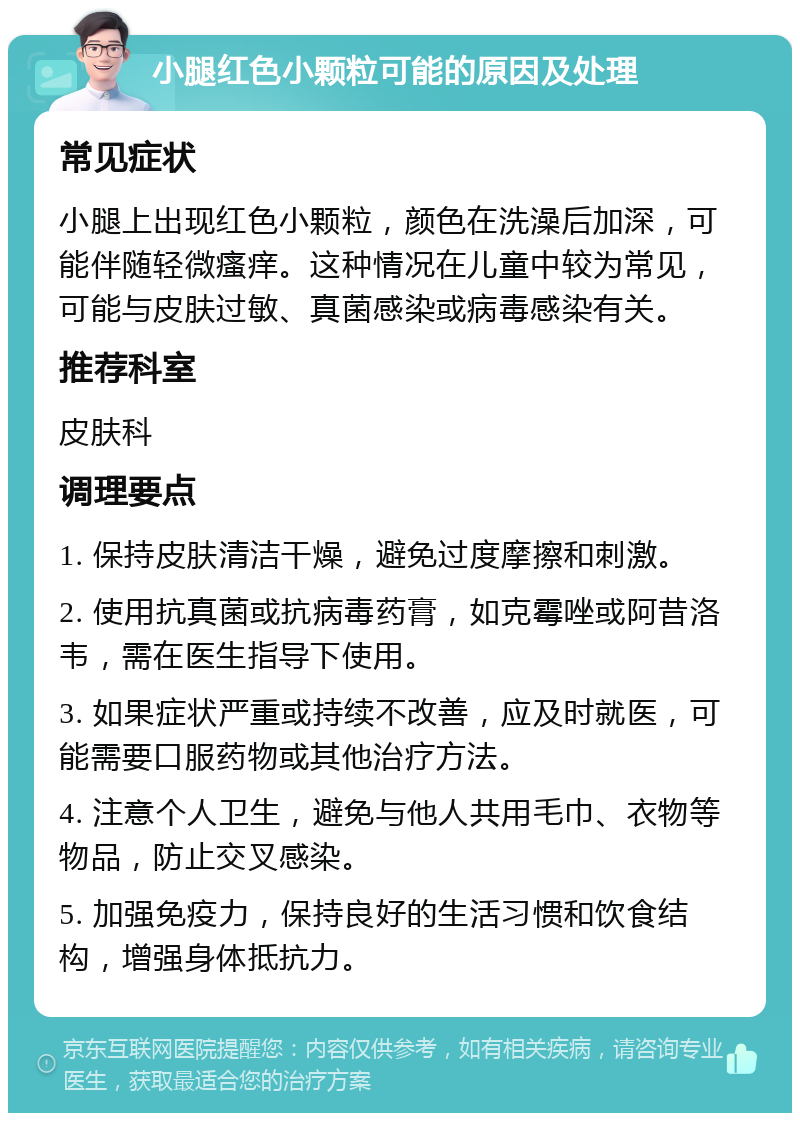 小腿红色小颗粒可能的原因及处理 常见症状 小腿上出现红色小颗粒，颜色在洗澡后加深，可能伴随轻微瘙痒。这种情况在儿童中较为常见，可能与皮肤过敏、真菌感染或病毒感染有关。 推荐科室 皮肤科 调理要点 1. 保持皮肤清洁干燥，避免过度摩擦和刺激。 2. 使用抗真菌或抗病毒药膏，如克霉唑或阿昔洛韦，需在医生指导下使用。 3. 如果症状严重或持续不改善，应及时就医，可能需要口服药物或其他治疗方法。 4. 注意个人卫生，避免与他人共用毛巾、衣物等物品，防止交叉感染。 5. 加强免疫力，保持良好的生活习惯和饮食结构，增强身体抵抗力。