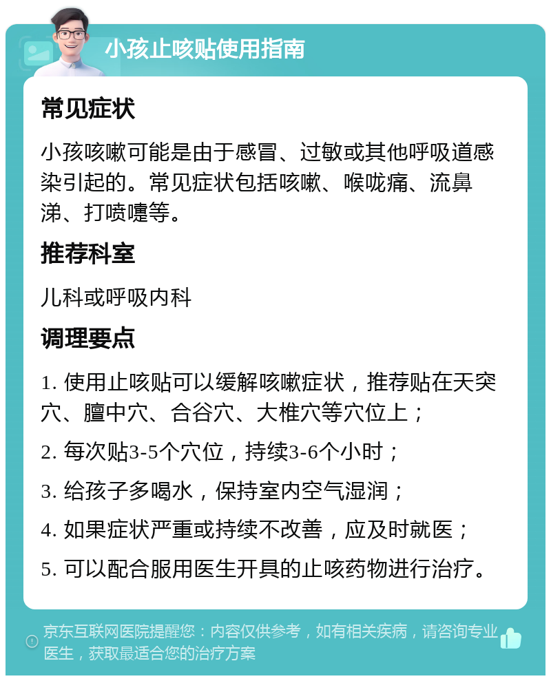 小孩止咳贴使用指南 常见症状 小孩咳嗽可能是由于感冒、过敏或其他呼吸道感染引起的。常见症状包括咳嗽、喉咙痛、流鼻涕、打喷嚏等。 推荐科室 儿科或呼吸内科 调理要点 1. 使用止咳贴可以缓解咳嗽症状，推荐贴在天突穴、膻中穴、合谷穴、大椎穴等穴位上； 2. 每次贴3-5个穴位，持续3-6个小时； 3. 给孩子多喝水，保持室内空气湿润； 4. 如果症状严重或持续不改善，应及时就医； 5. 可以配合服用医生开具的止咳药物进行治疗。