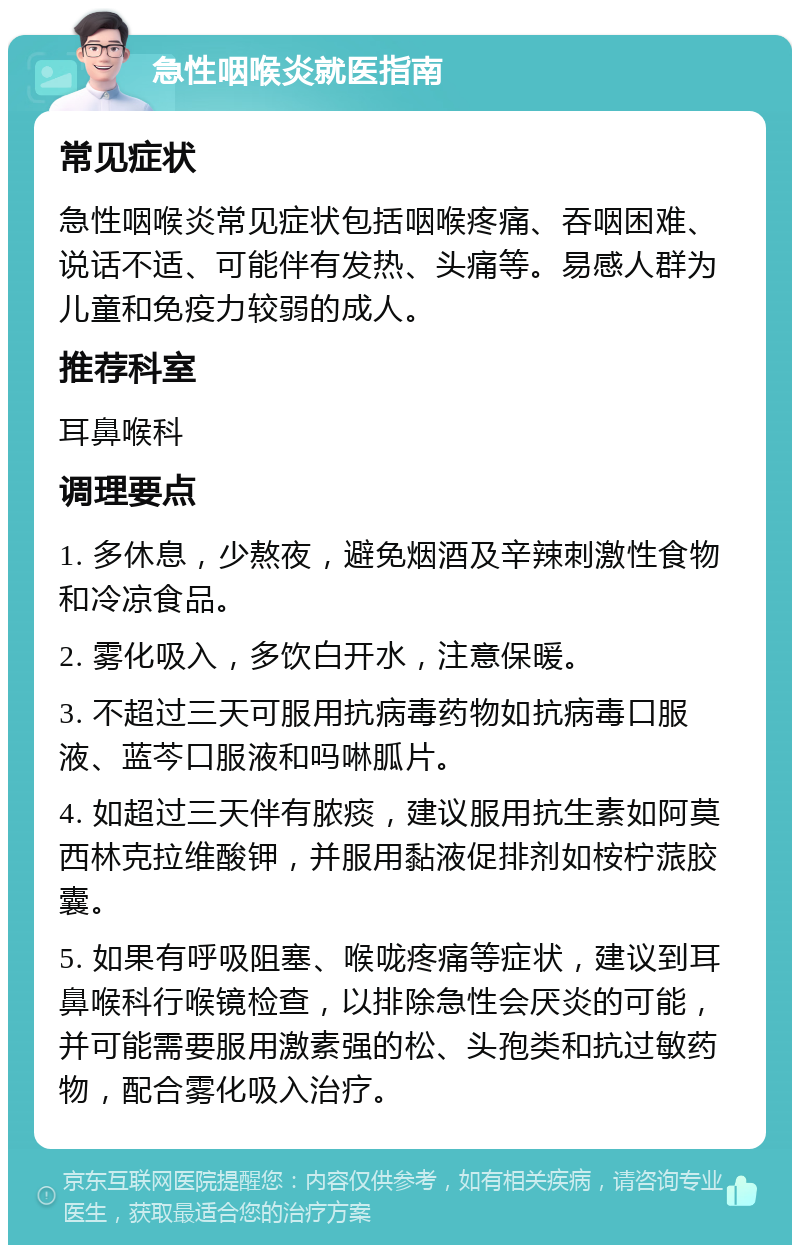 急性咽喉炎就医指南 常见症状 急性咽喉炎常见症状包括咽喉疼痛、吞咽困难、说话不适、可能伴有发热、头痛等。易感人群为儿童和免疫力较弱的成人。 推荐科室 耳鼻喉科 调理要点 1. 多休息，少熬夜，避免烟酒及辛辣刺激性食物和冷凉食品。 2. 雾化吸入，多饮白开水，注意保暖。 3. 不超过三天可服用抗病毒药物如抗病毒口服液、蓝芩口服液和吗啉胍片。 4. 如超过三天伴有脓痰，建议服用抗生素如阿莫西林克拉维酸钾，并服用黏液促排剂如桉柠蒎胶囊。 5. 如果有呼吸阻塞、喉咙疼痛等症状，建议到耳鼻喉科行喉镜检查，以排除急性会厌炎的可能，并可能需要服用激素强的松、头孢类和抗过敏药物，配合雾化吸入治疗。