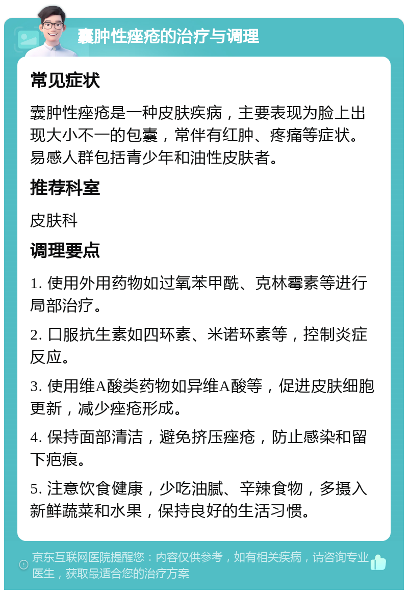 囊肿性痤疮的治疗与调理 常见症状 囊肿性痤疮是一种皮肤疾病，主要表现为脸上出现大小不一的包囊，常伴有红肿、疼痛等症状。易感人群包括青少年和油性皮肤者。 推荐科室 皮肤科 调理要点 1. 使用外用药物如过氧苯甲酰、克林霉素等进行局部治疗。 2. 口服抗生素如四环素、米诺环素等，控制炎症反应。 3. 使用维A酸类药物如异维A酸等，促进皮肤细胞更新，减少痤疮形成。 4. 保持面部清洁，避免挤压痤疮，防止感染和留下疤痕。 5. 注意饮食健康，少吃油腻、辛辣食物，多摄入新鲜蔬菜和水果，保持良好的生活习惯。