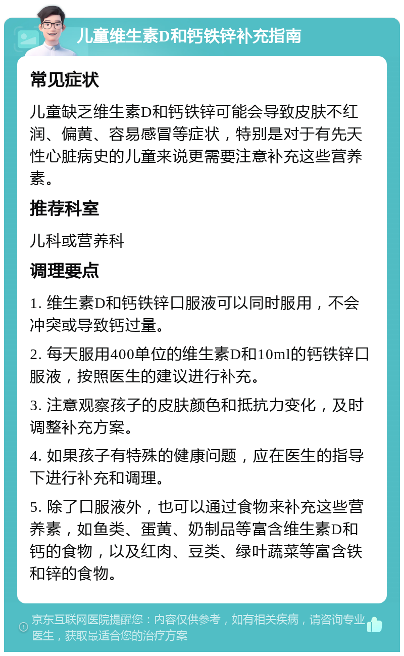 儿童维生素D和钙铁锌补充指南 常见症状 儿童缺乏维生素D和钙铁锌可能会导致皮肤不红润、偏黄、容易感冒等症状，特别是对于有先天性心脏病史的儿童来说更需要注意补充这些营养素。 推荐科室 儿科或营养科 调理要点 1. 维生素D和钙铁锌口服液可以同时服用，不会冲突或导致钙过量。 2. 每天服用400单位的维生素D和10ml的钙铁锌口服液，按照医生的建议进行补充。 3. 注意观察孩子的皮肤颜色和抵抗力变化，及时调整补充方案。 4. 如果孩子有特殊的健康问题，应在医生的指导下进行补充和调理。 5. 除了口服液外，也可以通过食物来补充这些营养素，如鱼类、蛋黄、奶制品等富含维生素D和钙的食物，以及红肉、豆类、绿叶蔬菜等富含铁和锌的食物。