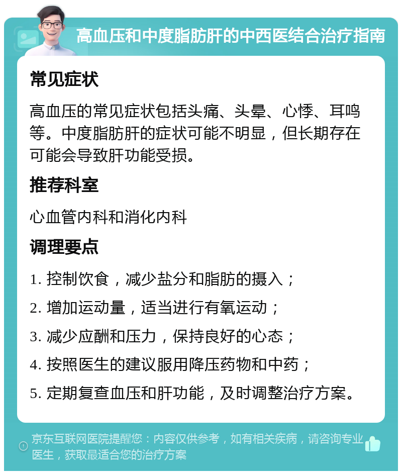 高血压和中度脂肪肝的中西医结合治疗指南 常见症状 高血压的常见症状包括头痛、头晕、心悸、耳鸣等。中度脂肪肝的症状可能不明显，但长期存在可能会导致肝功能受损。 推荐科室 心血管内科和消化内科 调理要点 1. 控制饮食，减少盐分和脂肪的摄入； 2. 增加运动量，适当进行有氧运动； 3. 减少应酬和压力，保持良好的心态； 4. 按照医生的建议服用降压药物和中药； 5. 定期复查血压和肝功能，及时调整治疗方案。