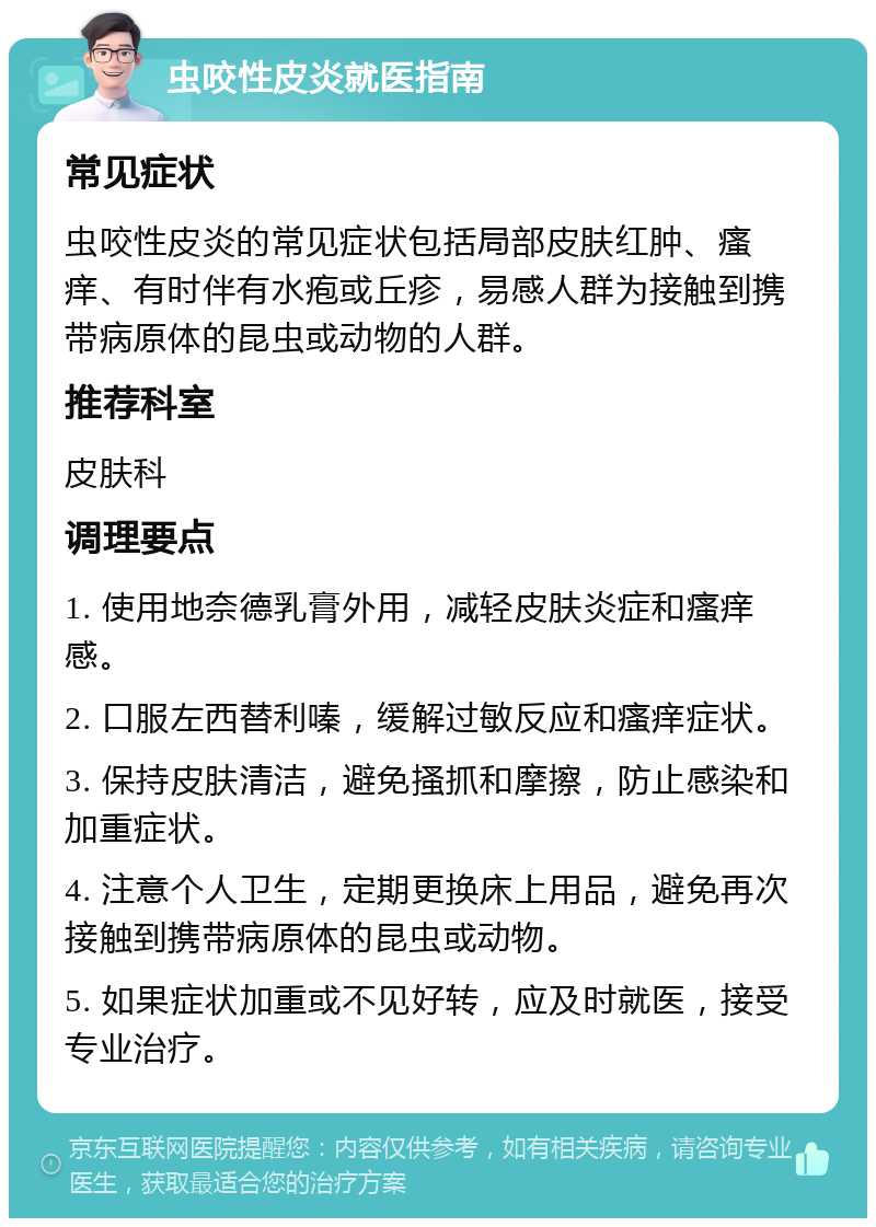 虫咬性皮炎就医指南 常见症状 虫咬性皮炎的常见症状包括局部皮肤红肿、瘙痒、有时伴有水疱或丘疹，易感人群为接触到携带病原体的昆虫或动物的人群。 推荐科室 皮肤科 调理要点 1. 使用地奈德乳膏外用，减轻皮肤炎症和瘙痒感。 2. 口服左西替利嗪，缓解过敏反应和瘙痒症状。 3. 保持皮肤清洁，避免搔抓和摩擦，防止感染和加重症状。 4. 注意个人卫生，定期更换床上用品，避免再次接触到携带病原体的昆虫或动物。 5. 如果症状加重或不见好转，应及时就医，接受专业治疗。