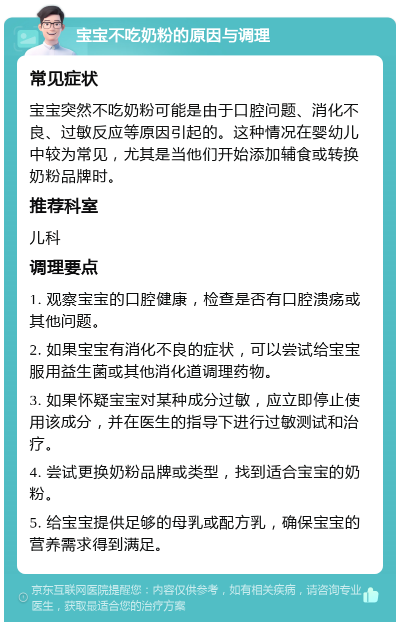 宝宝不吃奶粉的原因与调理 常见症状 宝宝突然不吃奶粉可能是由于口腔问题、消化不良、过敏反应等原因引起的。这种情况在婴幼儿中较为常见，尤其是当他们开始添加辅食或转换奶粉品牌时。 推荐科室 儿科 调理要点 1. 观察宝宝的口腔健康，检查是否有口腔溃疡或其他问题。 2. 如果宝宝有消化不良的症状，可以尝试给宝宝服用益生菌或其他消化道调理药物。 3. 如果怀疑宝宝对某种成分过敏，应立即停止使用该成分，并在医生的指导下进行过敏测试和治疗。 4. 尝试更换奶粉品牌或类型，找到适合宝宝的奶粉。 5. 给宝宝提供足够的母乳或配方乳，确保宝宝的营养需求得到满足。