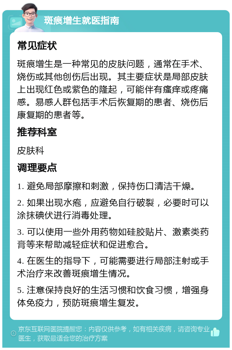 斑痕增生就医指南 常见症状 斑痕增生是一种常见的皮肤问题，通常在手术、烧伤或其他创伤后出现。其主要症状是局部皮肤上出现红色或紫色的隆起，可能伴有瘙痒或疼痛感。易感人群包括手术后恢复期的患者、烧伤后康复期的患者等。 推荐科室 皮肤科 调理要点 1. 避免局部摩擦和刺激，保持伤口清洁干燥。 2. 如果出现水疱，应避免自行破裂，必要时可以涂抹碘伏进行消毒处理。 3. 可以使用一些外用药物如硅胶贴片、激素类药膏等来帮助减轻症状和促进愈合。 4. 在医生的指导下，可能需要进行局部注射或手术治疗来改善斑痕增生情况。 5. 注意保持良好的生活习惯和饮食习惯，增强身体免疫力，预防斑痕增生复发。