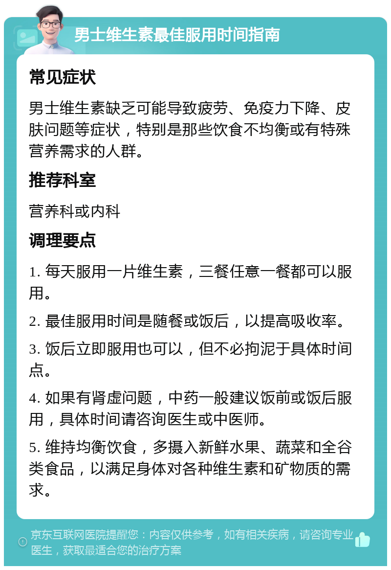 男士维生素最佳服用时间指南 常见症状 男士维生素缺乏可能导致疲劳、免疫力下降、皮肤问题等症状，特别是那些饮食不均衡或有特殊营养需求的人群。 推荐科室 营养科或内科 调理要点 1. 每天服用一片维生素，三餐任意一餐都可以服用。 2. 最佳服用时间是随餐或饭后，以提高吸收率。 3. 饭后立即服用也可以，但不必拘泥于具体时间点。 4. 如果有肾虚问题，中药一般建议饭前或饭后服用，具体时间请咨询医生或中医师。 5. 维持均衡饮食，多摄入新鲜水果、蔬菜和全谷类食品，以满足身体对各种维生素和矿物质的需求。