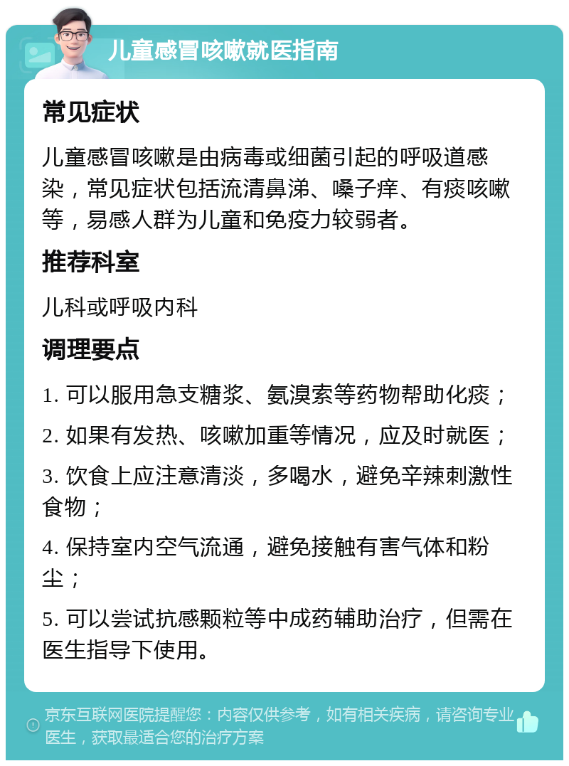 儿童感冒咳嗽就医指南 常见症状 儿童感冒咳嗽是由病毒或细菌引起的呼吸道感染，常见症状包括流清鼻涕、嗓子痒、有痰咳嗽等，易感人群为儿童和免疫力较弱者。 推荐科室 儿科或呼吸内科 调理要点 1. 可以服用急支糖浆、氨溴索等药物帮助化痰； 2. 如果有发热、咳嗽加重等情况，应及时就医； 3. 饮食上应注意清淡，多喝水，避免辛辣刺激性食物； 4. 保持室内空气流通，避免接触有害气体和粉尘； 5. 可以尝试抗感颗粒等中成药辅助治疗，但需在医生指导下使用。