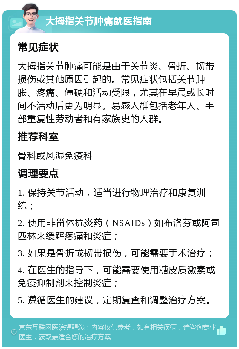 大拇指关节肿痛就医指南 常见症状 大拇指关节肿痛可能是由于关节炎、骨折、韧带损伤或其他原因引起的。常见症状包括关节肿胀、疼痛、僵硬和活动受限，尤其在早晨或长时间不活动后更为明显。易感人群包括老年人、手部重复性劳动者和有家族史的人群。 推荐科室 骨科或风湿免疫科 调理要点 1. 保持关节活动，适当进行物理治疗和康复训练； 2. 使用非甾体抗炎药（NSAIDs）如布洛芬或阿司匹林来缓解疼痛和炎症； 3. 如果是骨折或韧带损伤，可能需要手术治疗； 4. 在医生的指导下，可能需要使用糖皮质激素或免疫抑制剂来控制炎症； 5. 遵循医生的建议，定期复查和调整治疗方案。