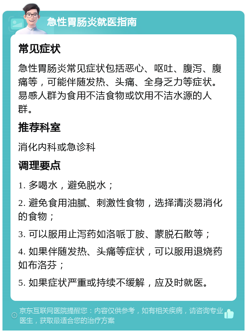 急性胃肠炎就医指南 常见症状 急性胃肠炎常见症状包括恶心、呕吐、腹泻、腹痛等，可能伴随发热、头痛、全身乏力等症状。易感人群为食用不洁食物或饮用不洁水源的人群。 推荐科室 消化内科或急诊科 调理要点 1. 多喝水，避免脱水； 2. 避免食用油腻、刺激性食物，选择清淡易消化的食物； 3. 可以服用止泻药如洛哌丁胺、蒙脱石散等； 4. 如果伴随发热、头痛等症状，可以服用退烧药如布洛芬； 5. 如果症状严重或持续不缓解，应及时就医。