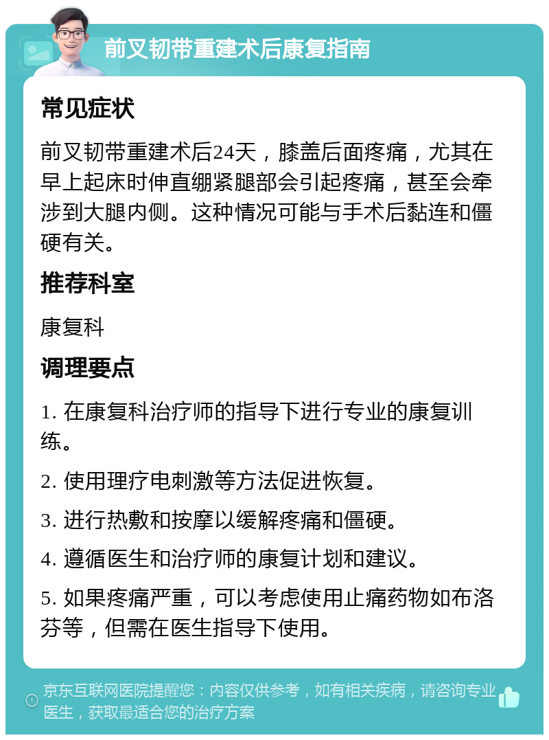 前叉韧带重建术后康复指南 常见症状 前叉韧带重建术后24天，膝盖后面疼痛，尤其在早上起床时伸直绷紧腿部会引起疼痛，甚至会牵涉到大腿内侧。这种情况可能与手术后黏连和僵硬有关。 推荐科室 康复科 调理要点 1. 在康复科治疗师的指导下进行专业的康复训练。 2. 使用理疗电刺激等方法促进恢复。 3. 进行热敷和按摩以缓解疼痛和僵硬。 4. 遵循医生和治疗师的康复计划和建议。 5. 如果疼痛严重，可以考虑使用止痛药物如布洛芬等，但需在医生指导下使用。