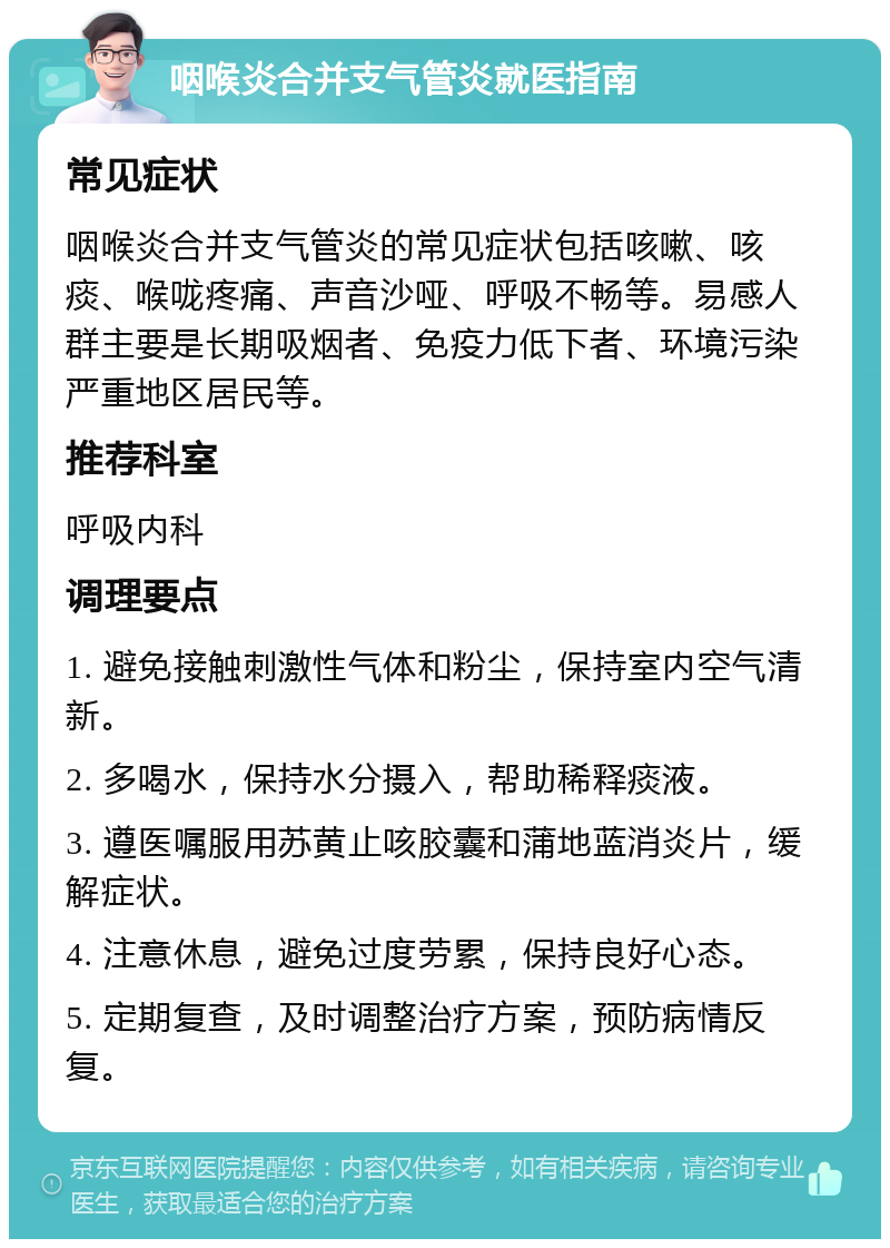 咽喉炎合并支气管炎就医指南 常见症状 咽喉炎合并支气管炎的常见症状包括咳嗽、咳痰、喉咙疼痛、声音沙哑、呼吸不畅等。易感人群主要是长期吸烟者、免疫力低下者、环境污染严重地区居民等。 推荐科室 呼吸内科 调理要点 1. 避免接触刺激性气体和粉尘，保持室内空气清新。 2. 多喝水，保持水分摄入，帮助稀释痰液。 3. 遵医嘱服用苏黄止咳胶囊和蒲地蓝消炎片，缓解症状。 4. 注意休息，避免过度劳累，保持良好心态。 5. 定期复查，及时调整治疗方案，预防病情反复。