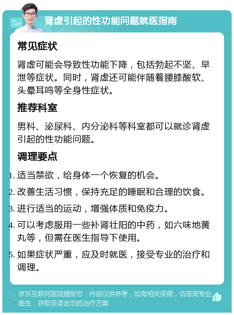 肾虚引起的性功能问题就医指南 常见症状 肾虚可能会导致性功能下降，包括勃起不坚、早泄等症状。同时，肾虚还可能伴随着腰膝酸软、头晕耳鸣等全身性症状。 推荐科室 男科、泌尿科、内分泌科等科室都可以就诊肾虚引起的性功能问题。 调理要点 适当禁欲，给身体一个恢复的机会。 改善生活习惯，保持充足的睡眠和合理的饮食。 进行适当的运动，增强体质和免疫力。 可以考虑服用一些补肾壮阳的中药，如六味地黄丸等，但需在医生指导下使用。 如果症状严重，应及时就医，接受专业的治疗和调理。