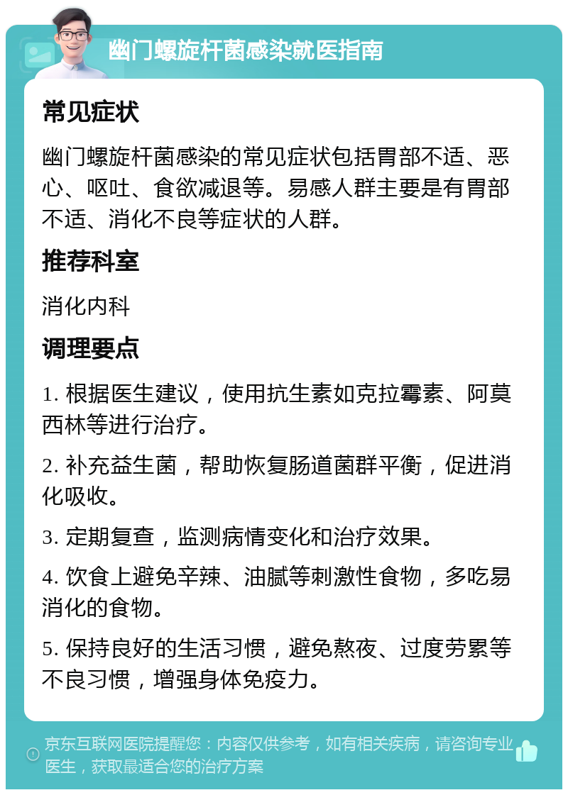 幽门螺旋杆菌感染就医指南 常见症状 幽门螺旋杆菌感染的常见症状包括胃部不适、恶心、呕吐、食欲减退等。易感人群主要是有胃部不适、消化不良等症状的人群。 推荐科室 消化内科 调理要点 1. 根据医生建议，使用抗生素如克拉霉素、阿莫西林等进行治疗。 2. 补充益生菌，帮助恢复肠道菌群平衡，促进消化吸收。 3. 定期复查，监测病情变化和治疗效果。 4. 饮食上避免辛辣、油腻等刺激性食物，多吃易消化的食物。 5. 保持良好的生活习惯，避免熬夜、过度劳累等不良习惯，增强身体免疫力。