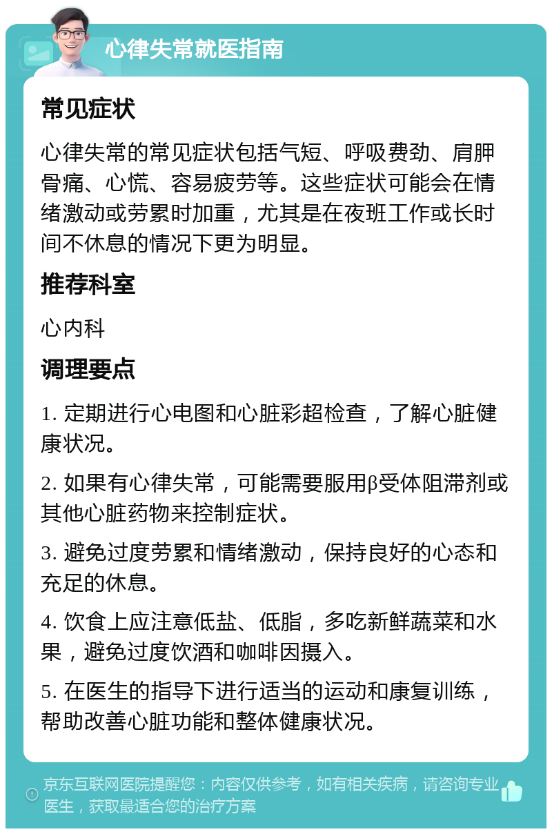 心律失常就医指南 常见症状 心律失常的常见症状包括气短、呼吸费劲、肩胛骨痛、心慌、容易疲劳等。这些症状可能会在情绪激动或劳累时加重，尤其是在夜班工作或长时间不休息的情况下更为明显。 推荐科室 心内科 调理要点 1. 定期进行心电图和心脏彩超检查，了解心脏健康状况。 2. 如果有心律失常，可能需要服用β受体阻滞剂或其他心脏药物来控制症状。 3. 避免过度劳累和情绪激动，保持良好的心态和充足的休息。 4. 饮食上应注意低盐、低脂，多吃新鲜蔬菜和水果，避免过度饮酒和咖啡因摄入。 5. 在医生的指导下进行适当的运动和康复训练，帮助改善心脏功能和整体健康状况。