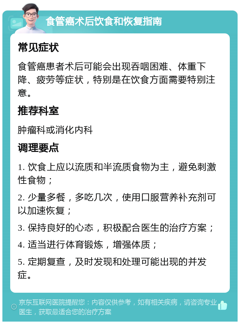 食管癌术后饮食和恢复指南 常见症状 食管癌患者术后可能会出现吞咽困难、体重下降、疲劳等症状，特别是在饮食方面需要特别注意。 推荐科室 肿瘤科或消化内科 调理要点 1. 饮食上应以流质和半流质食物为主，避免刺激性食物； 2. 少量多餐，多吃几次，使用口服营养补充剂可以加速恢复； 3. 保持良好的心态，积极配合医生的治疗方案； 4. 适当进行体育锻炼，增强体质； 5. 定期复查，及时发现和处理可能出现的并发症。